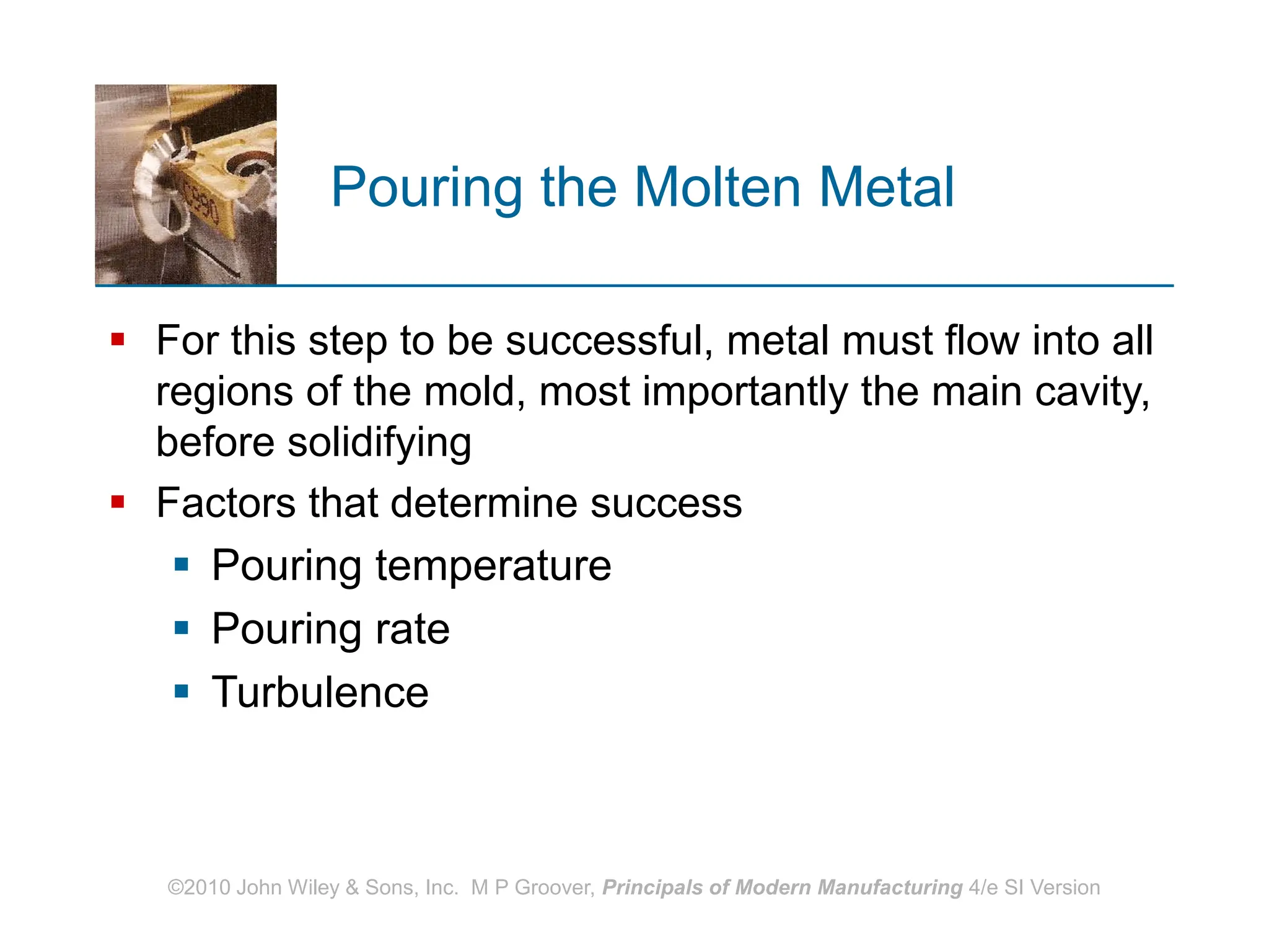©2010 John Wiley & Sons, Inc. M P Groover, Principals of Modern Manufacturing 4/e SI Version
Pouring the Molten Metal
 For this step to be successful, metal must flow into all
regions of the mold, most importantly the main cavity,
before solidifying
 Factors that determine success
 Pouring temperature
 Pouring rate
 Turbulence
 