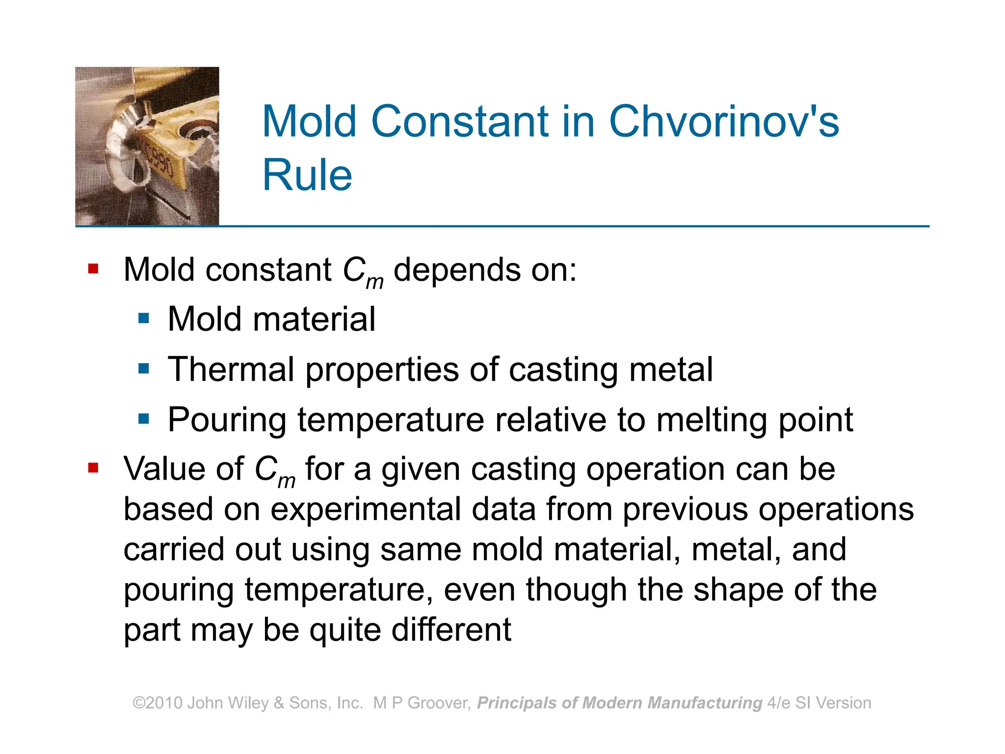 ©2010 John Wiley & Sons, Inc. M P Groover, Principals of Modern Manufacturing 4/e SI Version
Mold Constant in Chvorinov's
Rule
 Mold constant Cm depends on:
 Mold material
 Thermal properties of casting metal
 Pouring temperature relative to melting point
 Value of Cm for a given casting operation can be
based on experimental data from previous operations
carried out using same mold material, metal, and
pouring temperature, even though the shape of the
part may be quite different
 