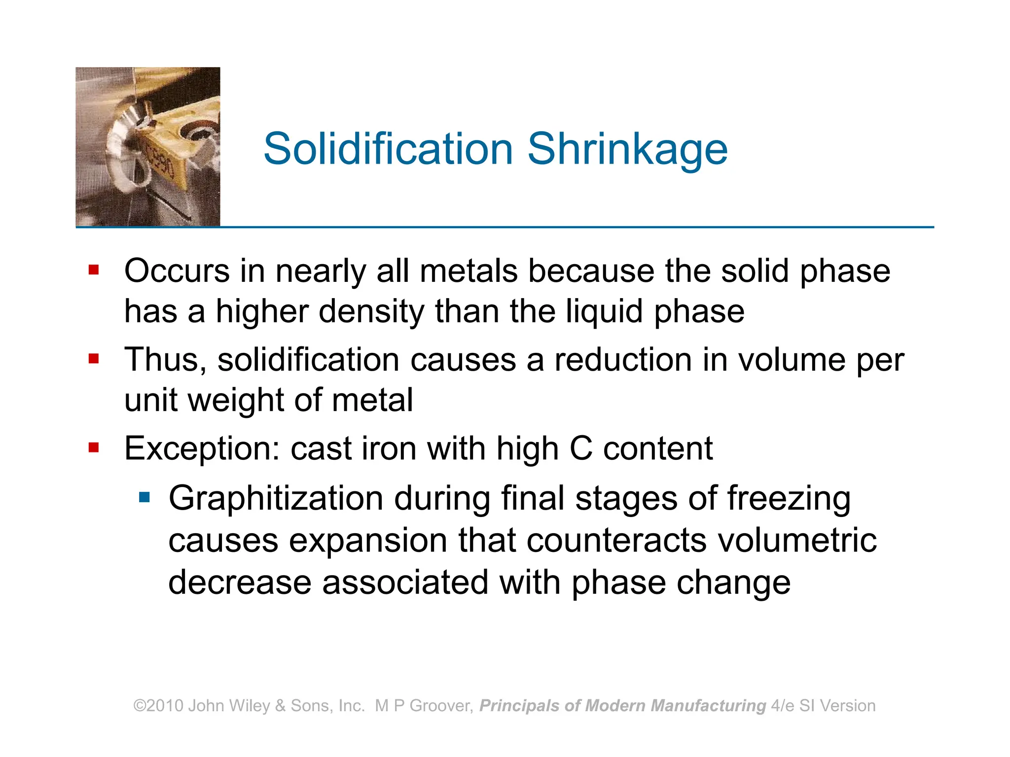 ©2010 John Wiley & Sons, Inc. M P Groover, Principals of Modern Manufacturing 4/e SI Version
Solidification Shrinkage
 Occurs in nearly all metals because the solid phase
has a higher density than the liquid phase
 Thus, solidification causes a reduction in volume per
unit weight of metal
 Exception: cast iron with high C content
 Graphitization during final stages of freezing
causes expansion that counteracts volumetric
decrease associated with phase change
 