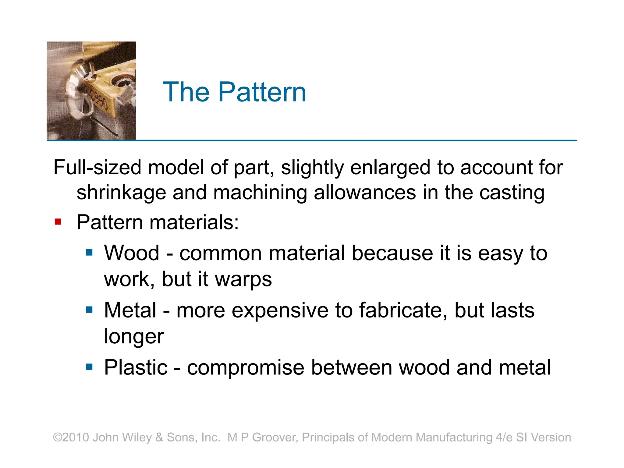©2010 John Wiley & Sons, Inc. M P Groover, Principals of Modern Manufacturing 4/e SI Version
The Pattern
Full-sized model of part, slightly enlarged to account for
shrinkage and machining allowances in the casting
 Pattern materials:
 Wood - common material because it is easy to
work, but it warps
 Metal - more expensive to fabricate, but lasts
longer
 Plastic - compromise between wood and metal
 