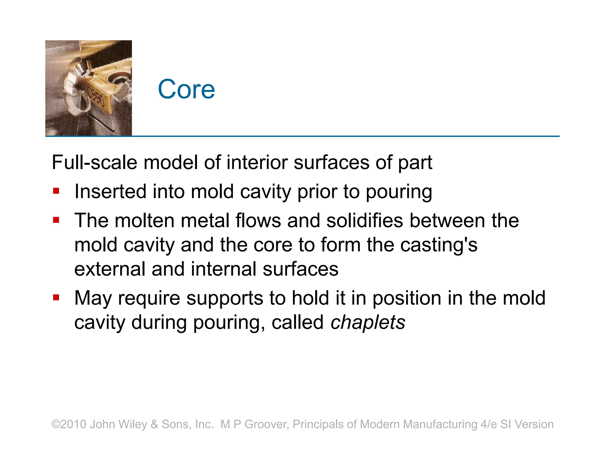 ©2010 John Wiley & Sons, Inc. M P Groover, Principals of Modern Manufacturing 4/e SI Version
Core
Full-scale model of interior surfaces of part
 Inserted into mold cavity prior to pouring
 The molten metal flows and solidifies between the
mold cavity and the core to form the casting's
external and internal surfaces
 May require supports to hold it in position in the mold
cavity during pouring, called chaplets
 