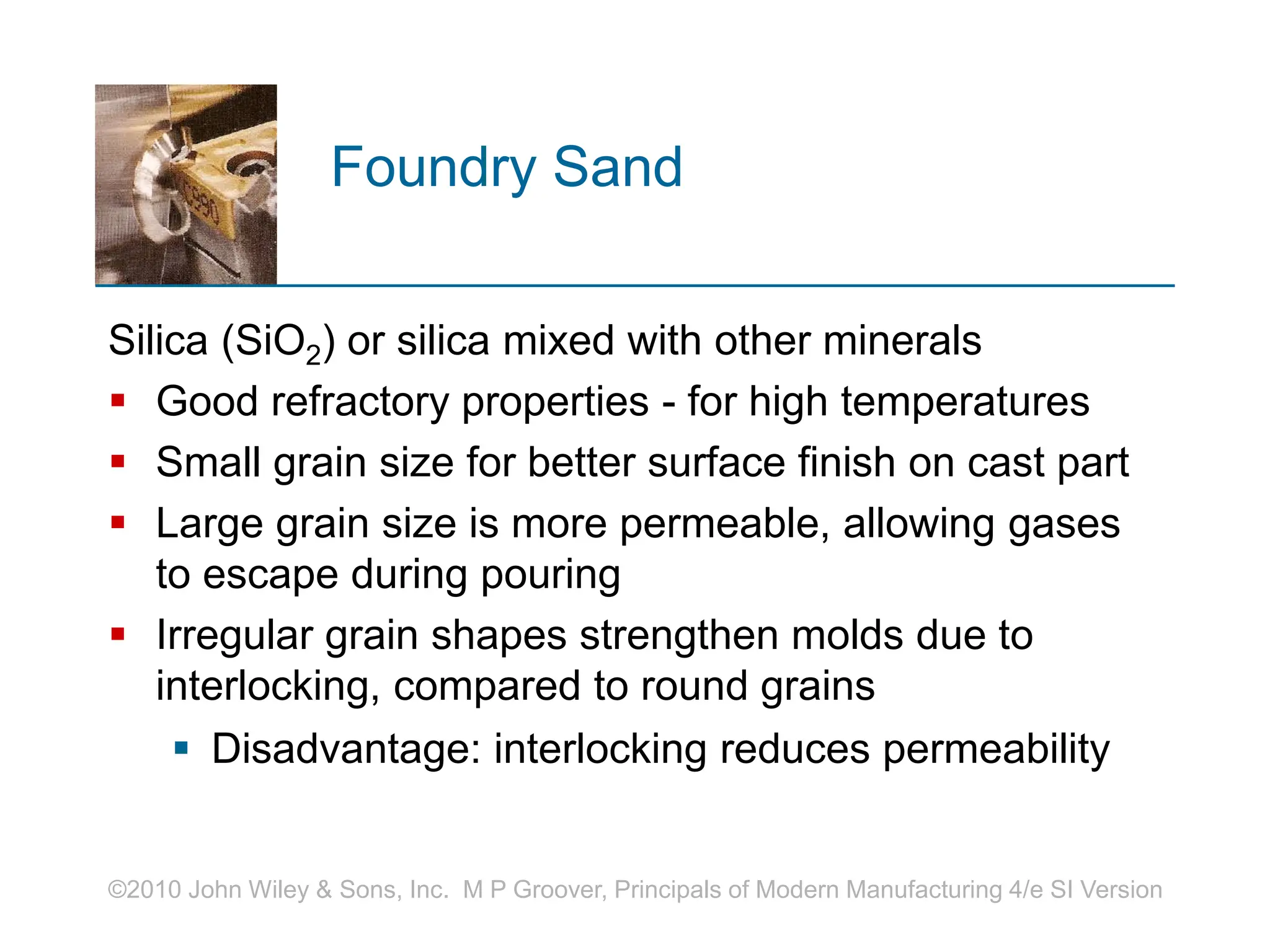 ©2010 John Wiley & Sons, Inc. M P Groover, Principals of Modern Manufacturing 4/e SI Version
Foundry Sand
Silica (SiO2) or silica mixed with other minerals
 Good refractory properties - for high temperatures
 Small grain size for better surface finish on cast part
 Large grain size is more permeable, allowing gases
to escape during pouring
 Irregular grain shapes strengthen molds due to
interlocking, compared to round grains
 Disadvantage: interlocking reduces permeability
 