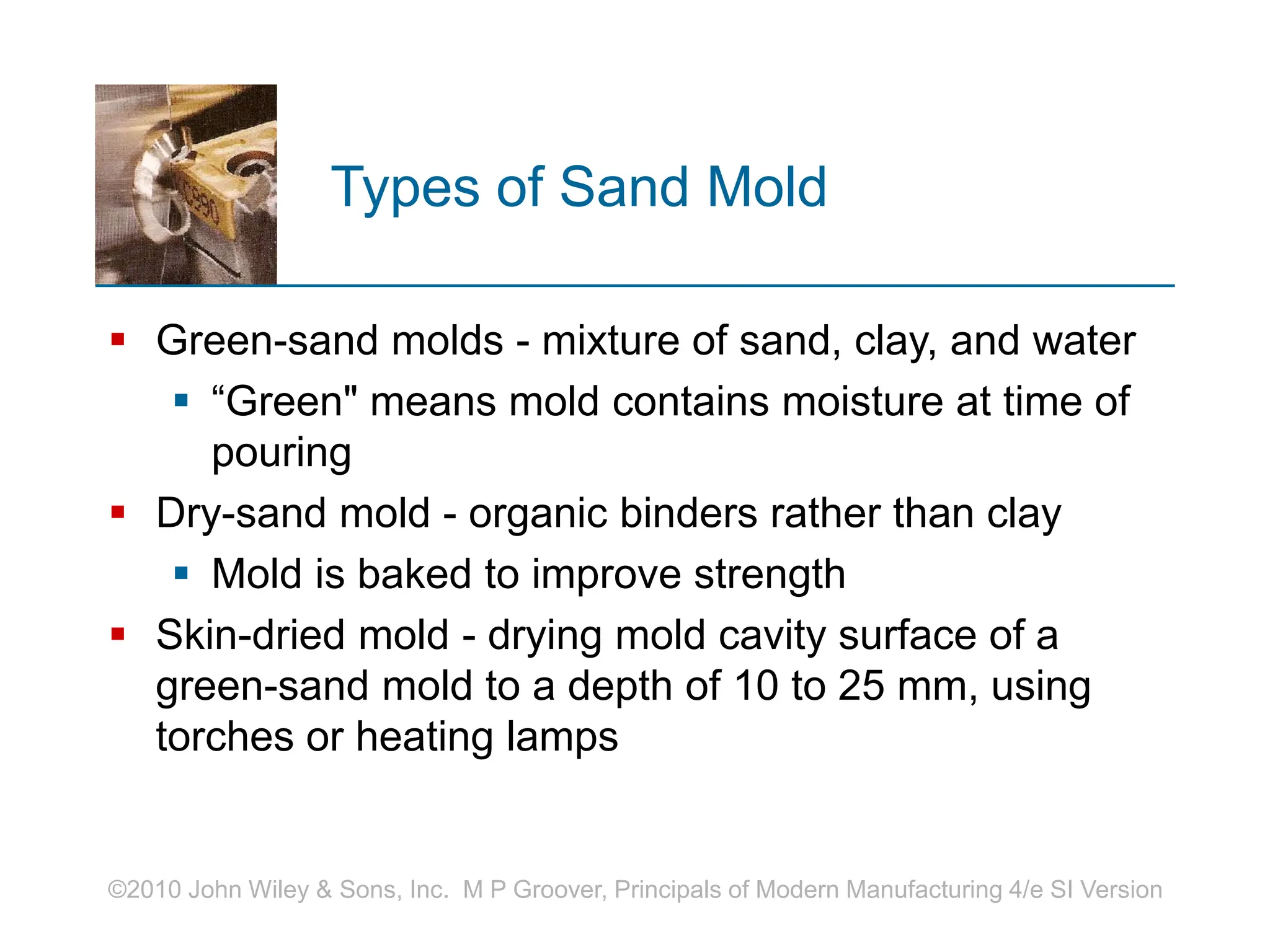 ©2010 John Wiley & Sons, Inc. M P Groover, Principals of Modern Manufacturing 4/e SI Version
Types of Sand Mold
 Green-sand molds - mixture of sand, clay, and water
 “Green" means mold contains moisture at time of
pouring
 Dry-sand mold - organic binders rather than clay
 Mold is baked to improve strength
 Skin-dried mold - drying mold cavity surface of a
green-sand mold to a depth of 10 to 25 mm, using
torches or heating lamps
 