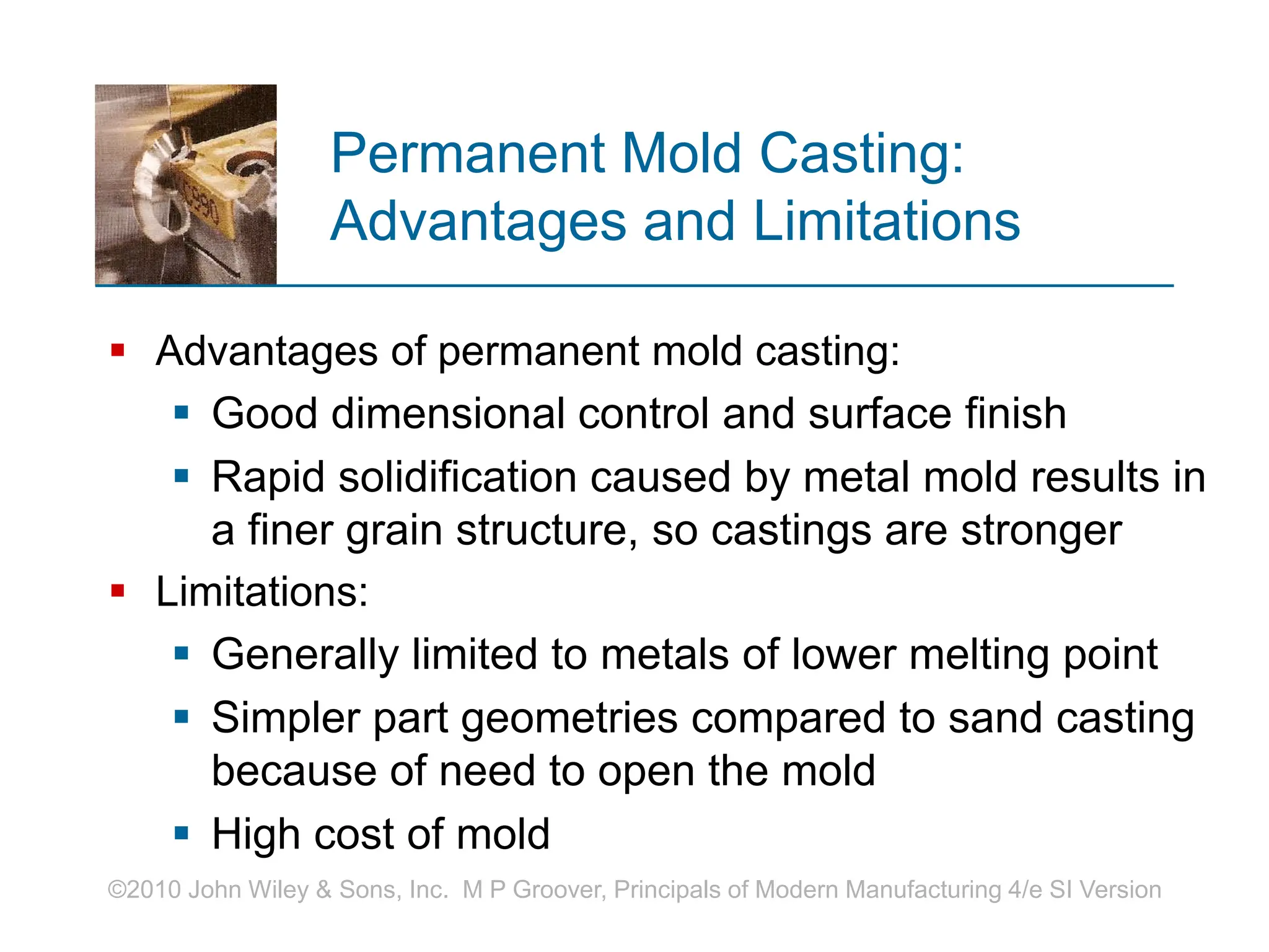 ©2010 John Wiley & Sons, Inc. M P Groover, Principals of Modern Manufacturing 4/e SI Version
Permanent Mold Casting:
Advantages and Limitations
 Advantages of permanent mold casting:
 Good dimensional control and surface finish
 Rapid solidification caused by metal mold results in
a finer grain structure, so castings are stronger
 Limitations:
 Generally limited to metals of lower melting point
 Simpler part geometries compared to sand casting
because of need to open the mold
 High cost of mold
 
