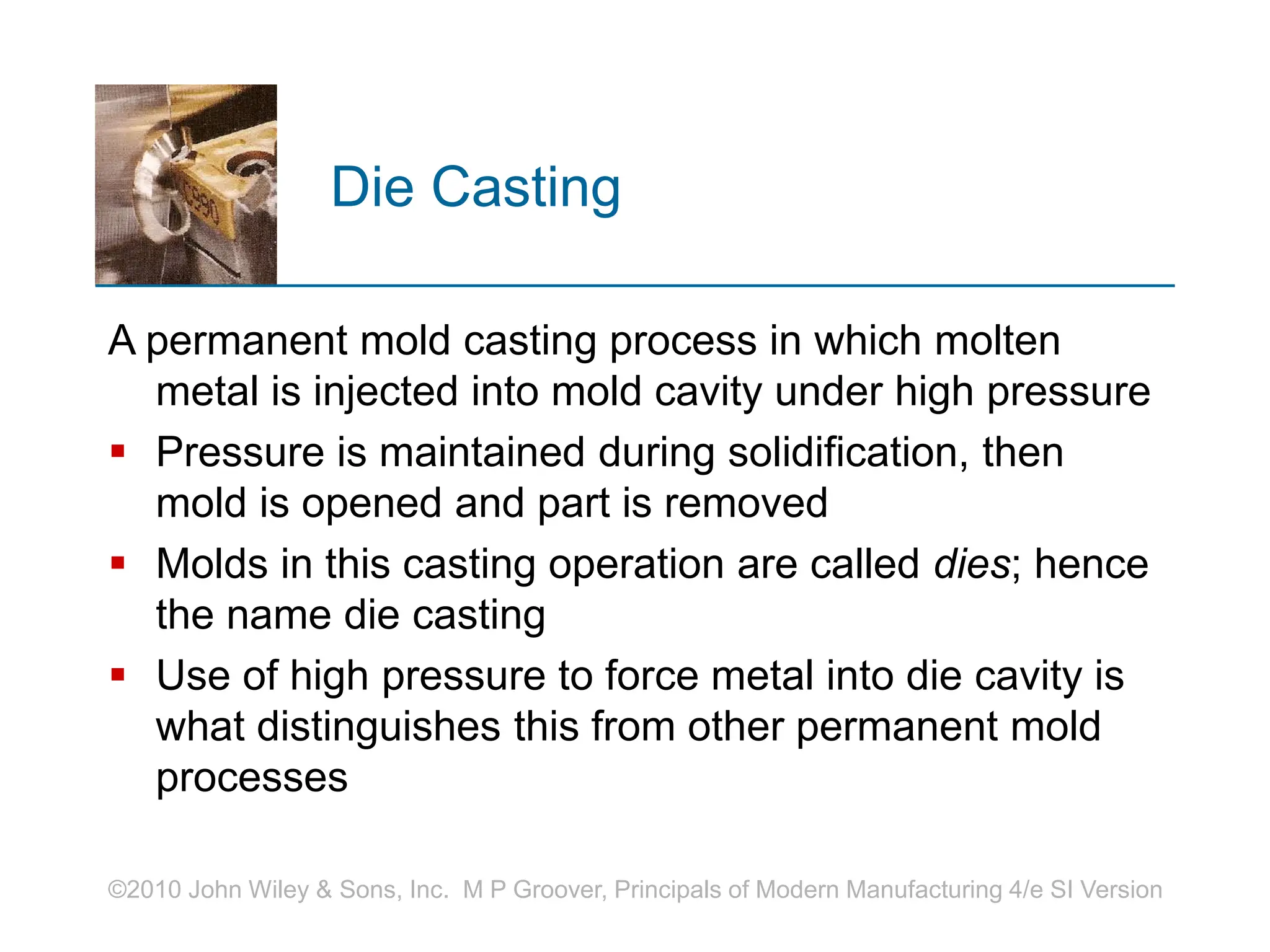 ©2010 John Wiley & Sons, Inc. M P Groover, Principals of Modern Manufacturing 4/e SI Version
Die Casting
A permanent mold casting process in which molten
metal is injected into mold cavity under high pressure
 Pressure is maintained during solidification, then
mold is opened and part is removed
 Molds in this casting operation are called dies; hence
the name die casting
 Use of high pressure to force metal into die cavity is
what distinguishes this from other permanent mold
processes
 
