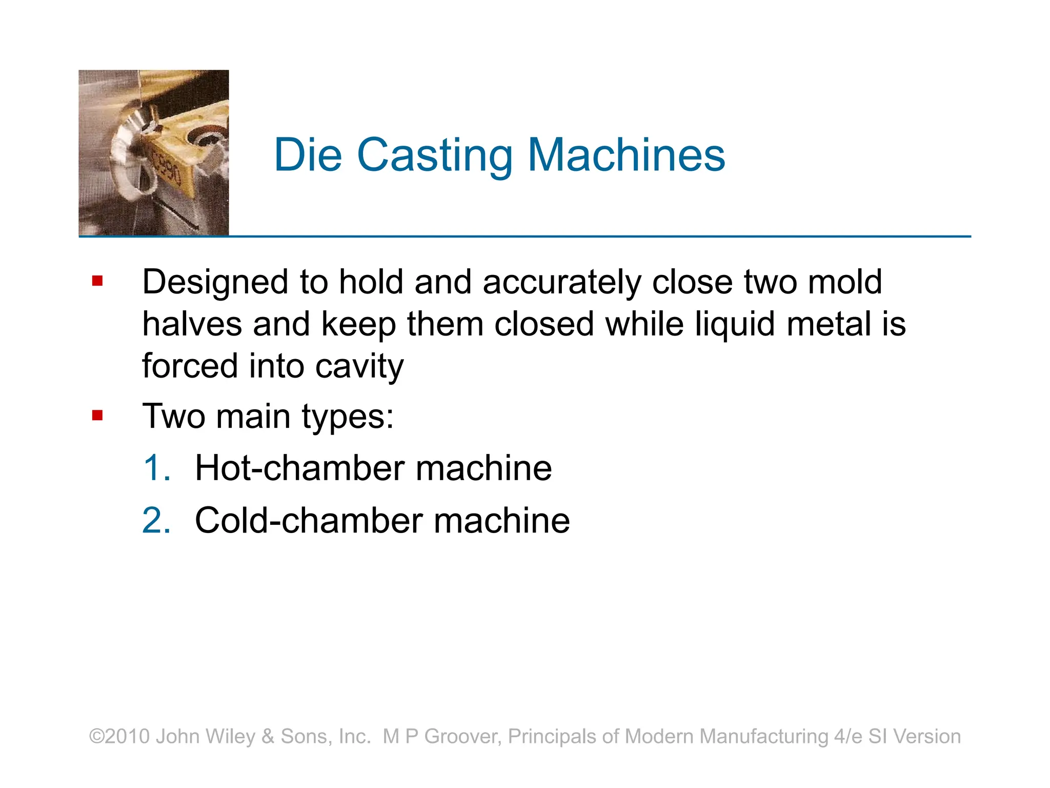 ©2010 John Wiley & Sons, Inc. M P Groover, Principals of Modern Manufacturing 4/e SI Version
Die Casting Machines
 Designed to hold and accurately close two mold
halves and keep them closed while liquid metal is
forced into cavity
 Two main types:
1. Hot-chamber machine
2. Cold-chamber machine
 