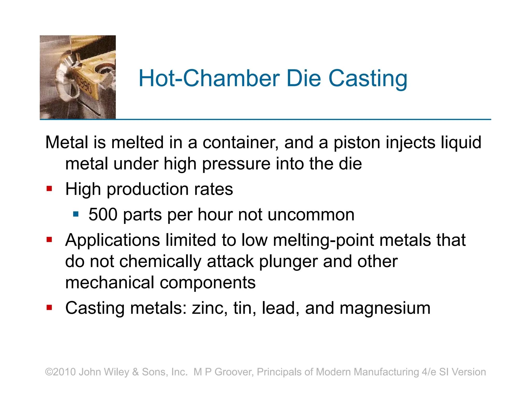 ©2010 John Wiley & Sons, Inc. M P Groover, Principals of Modern Manufacturing 4/e SI Version
Hot-Chamber Die Casting
Metal is melted in a container, and a piston injects liquid
metal under high pressure into the die
 High production rates
 500 parts per hour not uncommon
 Applications limited to low melting-point metals that
do not chemically attack plunger and other
mechanical components
 Casting metals: zinc, tin, lead, and magnesium
 