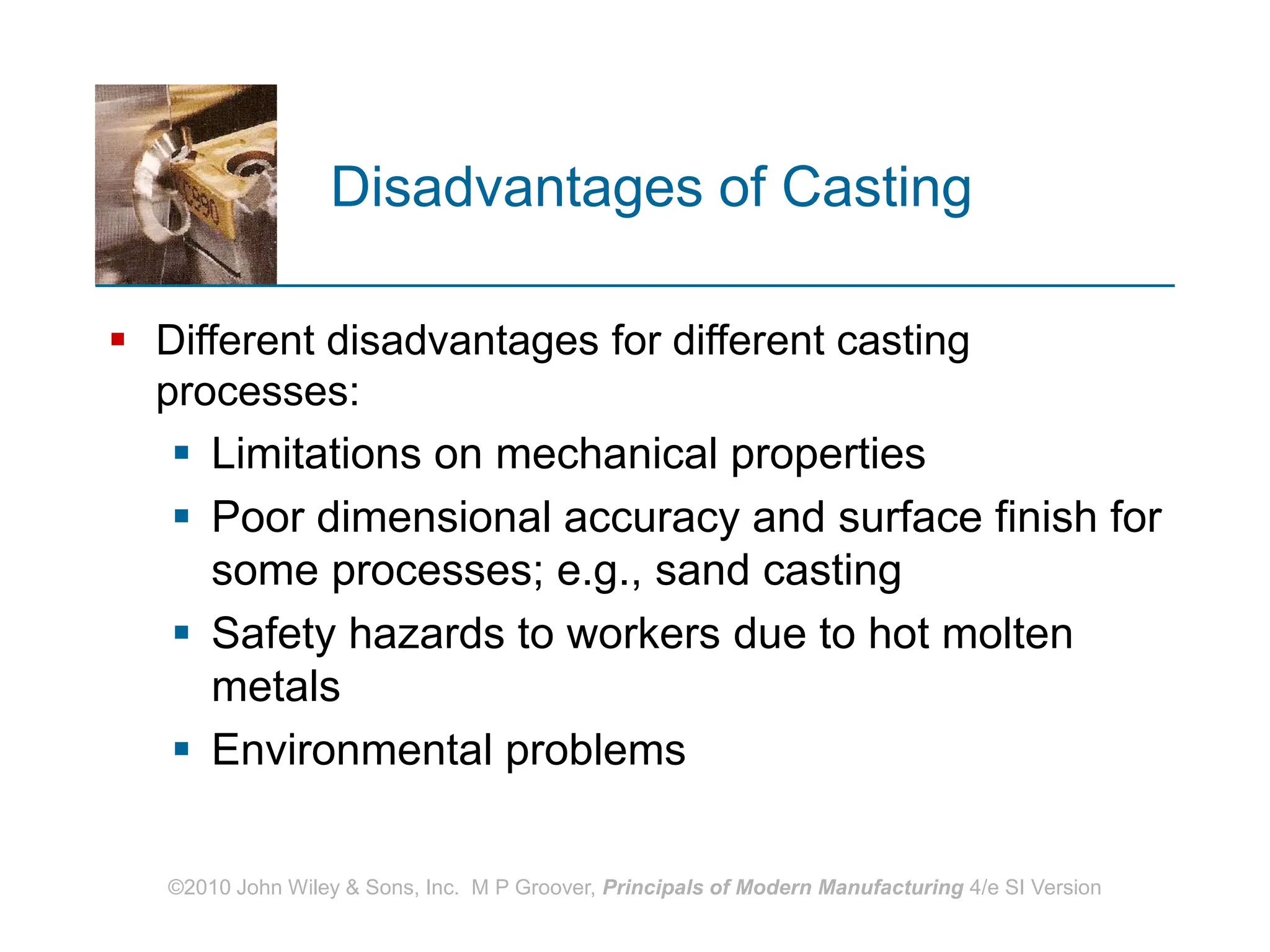 ©2010 John Wiley & Sons, Inc. M P Groover, Principals of Modern Manufacturing 4/e SI Version
Disadvantages of Casting
 Different disadvantages for different casting
processes:
 Limitations on mechanical properties
 Poor dimensional accuracy and surface finish for
some processes; e.g., sand casting
 Safety hazards to workers due to hot molten
metals
 Environmental problems
 