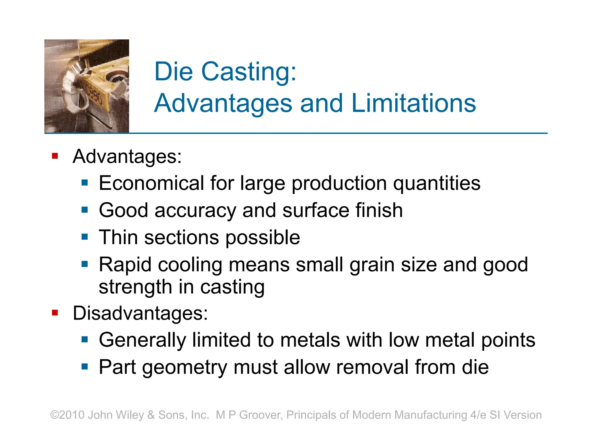 ©2010 John Wiley & Sons, Inc. M P Groover, Principals of Modern Manufacturing 4/e SI Version
Die Casting:
Advantages and Limitations
 Advantages:
 Economical for large production quantities
 Good accuracy and surface finish
 Thin sections possible
 Rapid cooling means small grain size and good
strength in casting
 Disadvantages:
 Generally limited to metals with low metal points
 Part geometry must allow removal from die
 