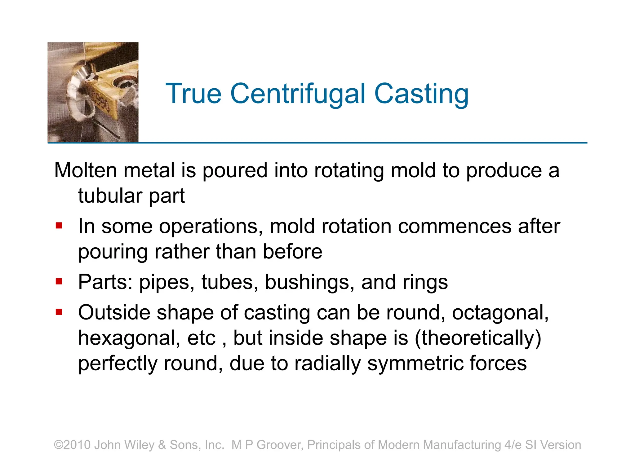 ©2010 John Wiley & Sons, Inc. M P Groover, Principals of Modern Manufacturing 4/e SI Version
True Centrifugal Casting
Molten metal is poured into rotating mold to produce a
tubular part
 In some operations, mold rotation commences after
pouring rather than before
 Parts: pipes, tubes, bushings, and rings
 Outside shape of casting can be round, octagonal,
hexagonal, etc , but inside shape is (theoretically)
perfectly round, due to radially symmetric forces
 