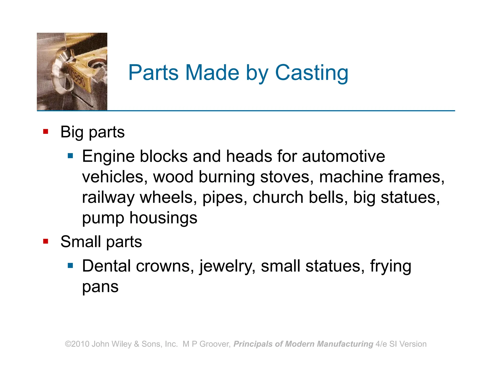 ©2010 John Wiley & Sons, Inc. M P Groover, Principals of Modern Manufacturing 4/e SI Version
Parts Made by Casting
 Big parts
 Engine blocks and heads for automotive
vehicles, wood burning stoves, machine frames,
railway wheels, pipes, church bells, big statues,
pump housings
 Small parts
 Dental crowns, jewelry, small statues, frying
pans
 