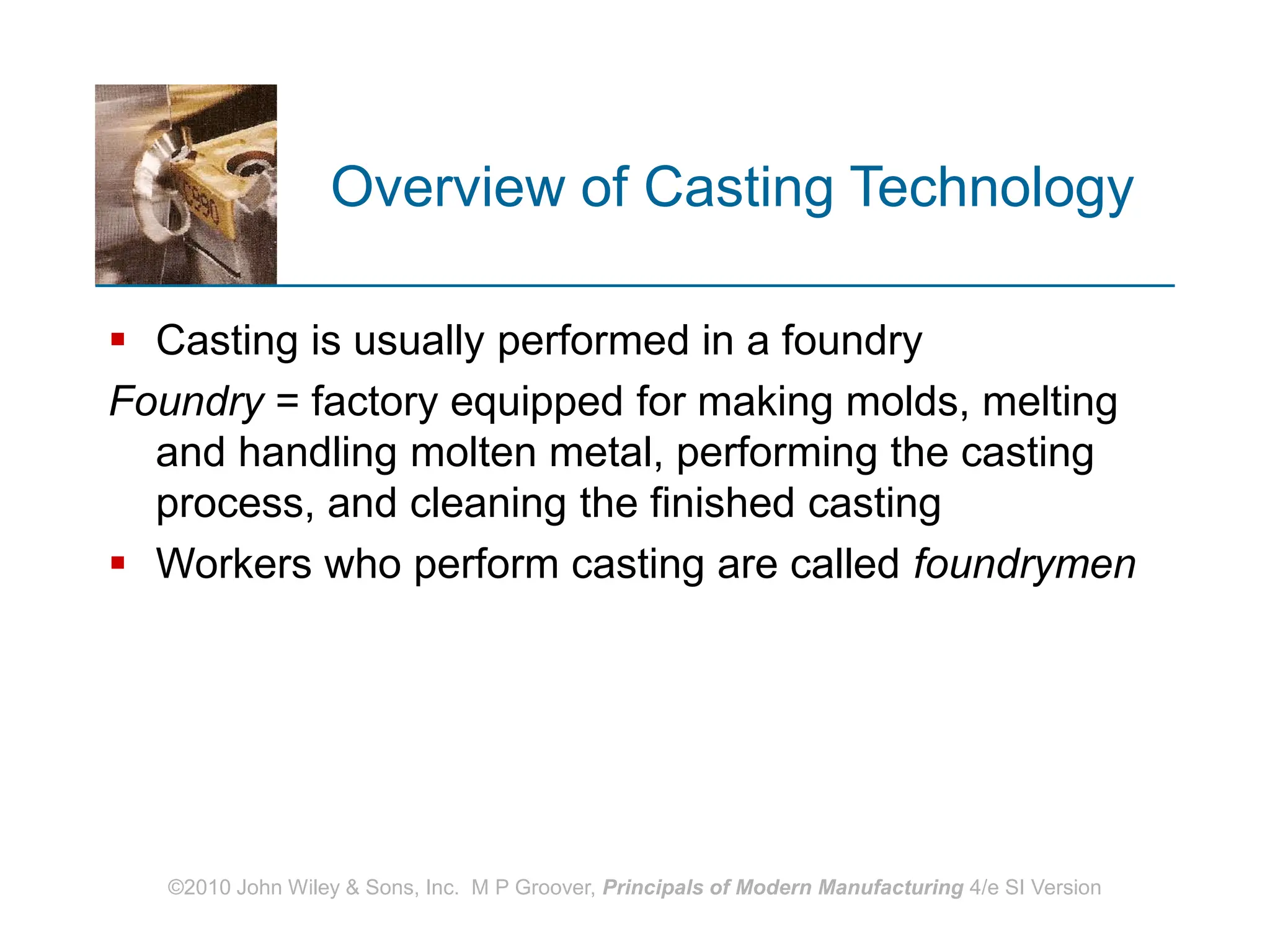 ©2010 John Wiley & Sons, Inc. M P Groover, Principals of Modern Manufacturing 4/e SI Version
Overview of Casting Technology
 Casting is usually performed in a foundry
Foundry = factory equipped for making molds, melting
and handling molten metal, performing the casting
process, and cleaning the finished casting
 Workers who perform casting are called foundrymen
 