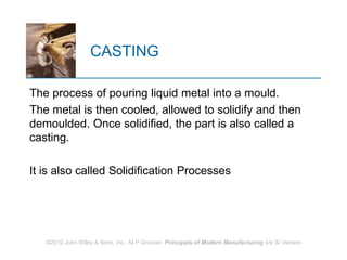 ©2010 John Wiley & Sons, Inc. M P Groover, Principals of Modern Manufacturing 4/e SI Version
CASTING
The process of pouring liquid metal into a mould.
The metal is then cooled, allowed to solidify and then
demoulded. Once solidified, the part is also called a
casting.
It is also called Solidification Processes
 