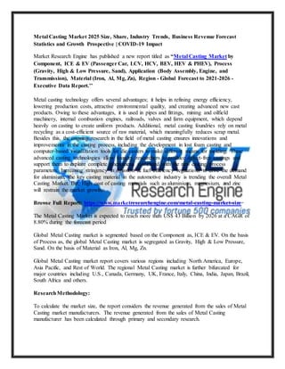 Metal Casting Market 2025 Size, Share, Industry Trends, Business Revenue Forecast
Statistics and Growth Prospective | COVID-19 Impact
Market Research Engine has published a new report titled as “Metal Casting Market by
Component, ICE & EV (Passenger Car, LCV, HCV, BEV, HEV & PHEV), Process
(Gravity, High & Low Pressure, Sand), Application (Body Assembly, Engine, and
Transmission), Material (Iron, Al, Mg, Zn), Region - Global Forecast to 2021-2026 -
Executive Data Report.’’
Metal casting technology offers several advantages; it helps in refining energy efficiency,
lowering production costs, attractive environmental quality, and creating advanced new cast
products. Owing to these advantages, it is used in pipes and fittings, mining and oilfield
machinery, internal combustion engines, railroads, valves and farm equipment, which depend
heavily on casting to create uniform products. Additional, metal casting foundries rely on metal
recycling as a cost-efficient source of raw material, which meaningfully reduces scrap metal.
Besides this, the ongoing research in the field of metal casting ensures innovations and
improvements in the casting process, including the development in lost foam casting and
computer-based visualization tools for die casters to make different means for molding. These
advanced casting technologies allow foundry researchers to produce defect-free castings and
support them to explore complete phenomena associated with the new casting process
parameters. Increasing stringency in emission & fuel efficiency regulations to drive the demand
for aluminium, the key casting material in the automotive industry is trending the overall Metal
Casting Market. But, High cost of casting materials such as aluminium, magnesium, and zinc
will restrain the market growth.
Browse Full Report: https://www.marketresearchengine.com/metal-casting-market-size
The Metal Casting Market is expected to reach more than US$ 43 Billion by 2026 at a CAGR of
8.80% during the forecast period
Global Metal Casting market is segmented based on the Component as, ICE & EV. On the basis
of Process as, the global Metal Casting market is segregated as Gravity, High & Low Pressure,
Sand. On the basis of Material as Iron, Al, Mg, Zn.
Global Metal Casting market report covers various regions including North America, Europe,
Asia Pacific, and Rest of World. The regional Metal Casting market is further bifurcated for
major countries including U.S., Canada, Germany, UK, France, Italy, China, India, Japan, Brazil,
South Africa and others.
ResearchMethodology:
To calculate the market size, the report considers the revenue generated from the sales of Metal
Casting market manufacturers. The revenue generated from the sales of Metal Casting
manufacturer has been calculated through primary and secondary research.
 