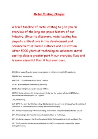 Metal Casting Origins
A brief timeline of metal casting to give you an
overview of the long and proud history of our
industry. Since its discovery, metal casting has
played a critical role in the development and
advancement of human cultures and civilization.
After 5000 years of technological advances, metal
casting plays a greater part in our everyday lives and
is more essential than it has ever been.
3200 B.C. A copper frog, the oldest known casting in existence, is cast in Mesopotamia.
2000 B.C. Iron is discovered.
800-700 B.C. First Chinese production of cast iron.
645 B.C. Earliest known sand molding (Chinese).
233 B.C. Cast iron plowshares are poured in China.
500 A.D. Cast crucible steel is first produced in India, but the process is lost until 1750 when
Benjamin Huntsman reinvents it in England.
Late 20th Century
Early 1970s The Semi-Solid Metalworking (SSM) process is conceived of at Massachusetts Institute of
Technology. It combines aspects of casting with aspects of forging.
1971 The Japanese develop V-Process molding. This method uses unbonded sand and a vacuum.
1971 Rheocasting is developed at Massachusetts Institute of Technology.
1971 U.S. Congress passes the Clean Air Act and OSHA, the Occupational Health and Safety Act.
1972 The first production Austempered Ductile Iron (ADI) component is produced by Wagner
Castings Company.
 
