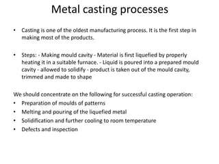 Metal casting processes
• Casting is one of the oldest manufacturing process. It is the first step in
making most of the products.
• Steps: - Making mould cavity - Material is first liquefied by properly
heating it in a suitable furnace. - Liquid is poured into a prepared mould
cavity - allowed to solidify - product is taken out of the mould cavity,
trimmed and made to shape
We should concentrate on the following for successful casting operation:
• Preparation of moulds of patterns
• Melting and pouring of the liquefied metal
• Solidification and further cooling to room temperature
• Defects and inspection
 