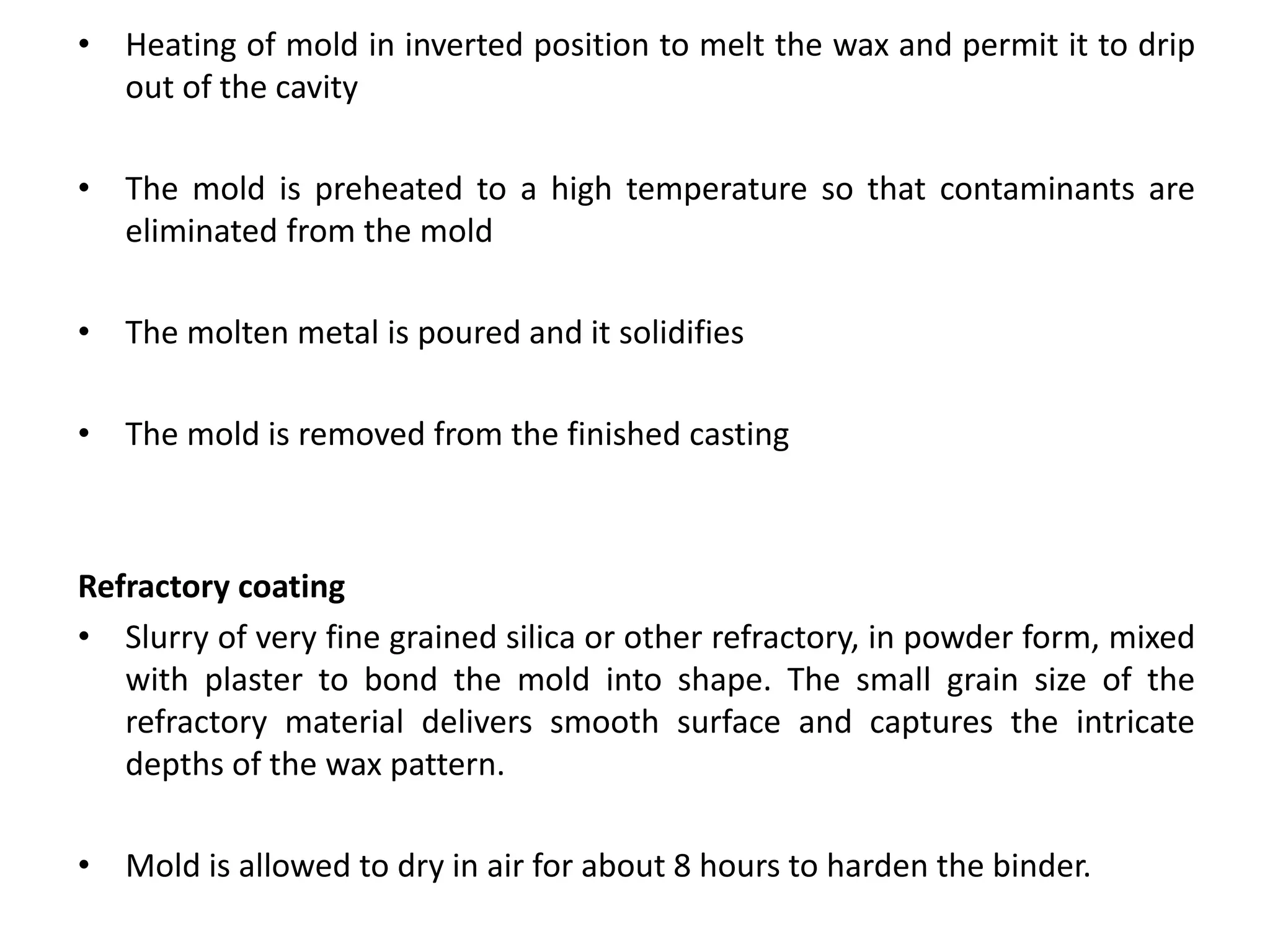 • Heating of mold in inverted position to melt the wax and permit it to drip
out of the cavity
• The mold is preheated to a high temperature so that contaminants are
eliminated from the mold
• The molten metal is poured and it solidifies
• The mold is removed from the finished casting
Refractory coating
• Slurry of very fine grained silica or other refractory, in powder form, mixed
with plaster to bond the mold into shape. The small grain size of the
refractory material delivers smooth surface and captures the intricate
depths of the wax pattern.
• Mold is allowed to dry in air for about 8 hours to harden the binder.
 