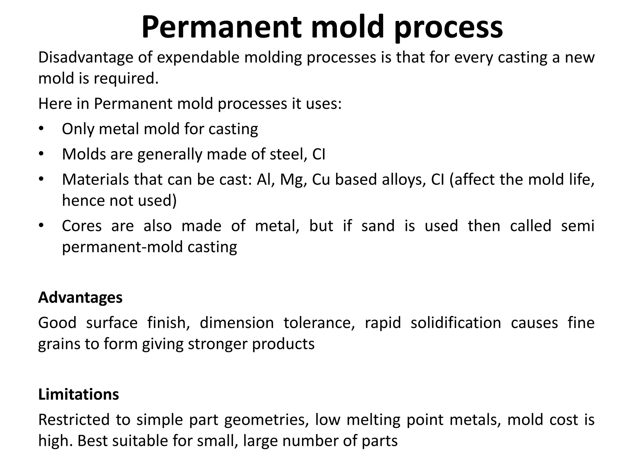 Permanent mold process
Disadvantage of expendable molding processes is that for every casting a new
mold is required.
Here in Permanent mold processes it uses:
• Only metal mold for casting
• Molds are generally made of steel, CI
• Materials that can be cast: Al, Mg, Cu based alloys, CI (affect the mold life,
hence not used)
• Cores are also made of metal, but if sand is used then called semi
permanent-mold casting
Advantages
Good surface finish, dimension tolerance, rapid solidification causes fine
grains to form giving stronger products
Limitations
Restricted to simple part geometries, low melting point metals, mold cost is
high. Best suitable for small, large number of parts
 