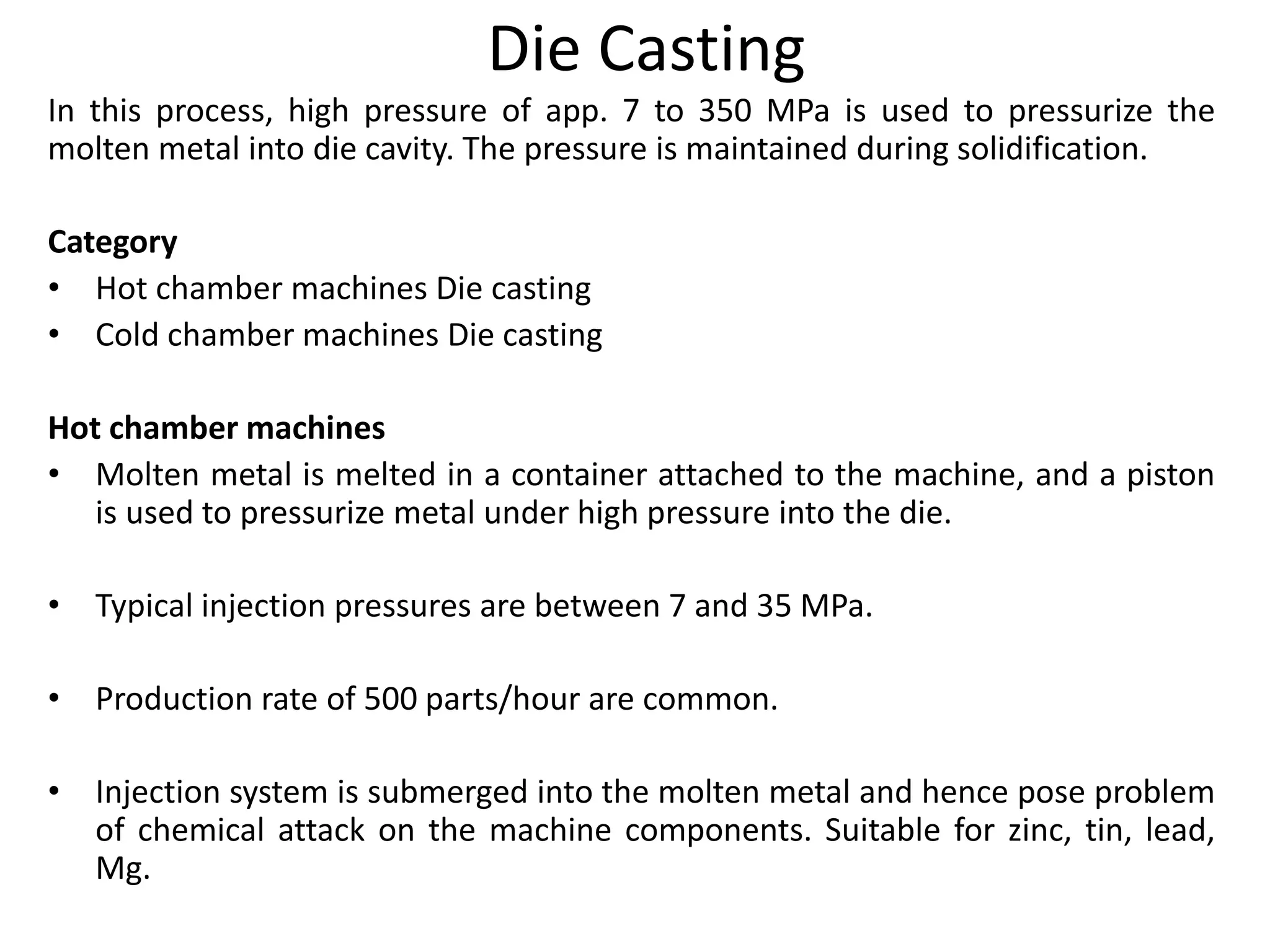 Die Casting
In this process, high pressure of app. 7 to 350 MPa is used to pressurize the
molten metal into die cavity. The pressure is maintained during solidification.
Category
• Hot chamber machines Die casting
• Cold chamber machines Die casting
Hot chamber machines
• Molten metal is melted in a container attached to the machine, and a piston
is used to pressurize metal under high pressure into the die.
• Typical injection pressures are between 7 and 35 MPa.
• Production rate of 500 parts/hour are common.
• Injection system is submerged into the molten metal and hence pose problem
of chemical attack on the machine components. Suitable for zinc, tin, lead,
Mg.
 