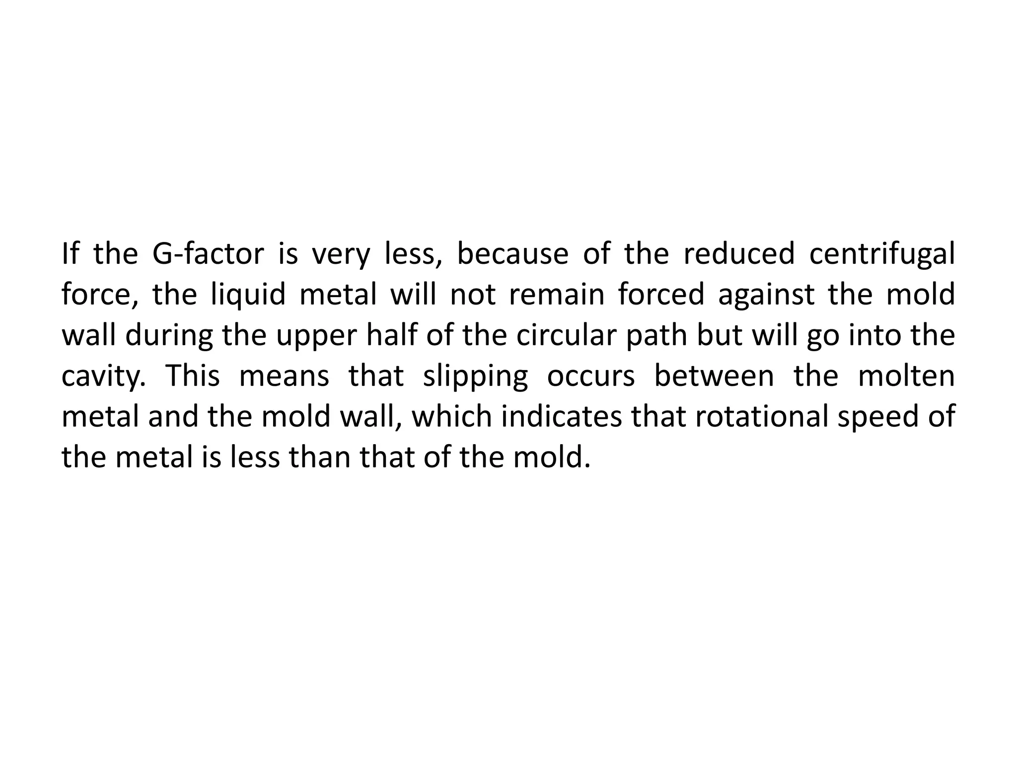 If the G-factor is very less, because of the reduced centrifugal
force, the liquid metal will not remain forced against the mold
wall during the upper half of the circular path but will go into the
cavity. This means that slipping occurs between the molten
metal and the mold wall, which indicates that rotational speed of
the metal is less than that of the mold.
 