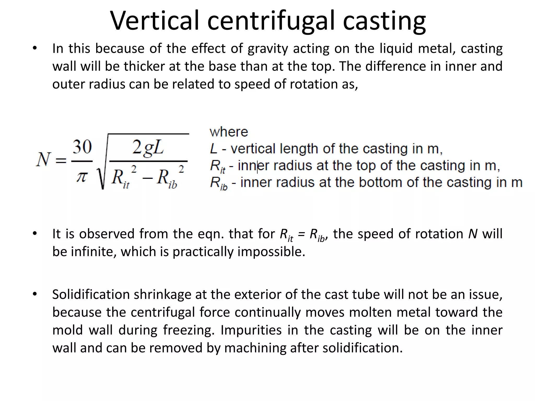 Vertical centrifugal casting
• In this because of the effect of gravity acting on the liquid metal, casting
wall will be thicker at the base than at the top. The difference in inner and
outer radius can be related to speed of rotation as,
• It is observed from the eqn. that for Rit = Rib, the speed of rotation N will
be infinite, which is practically impossible.
• Solidification shrinkage at the exterior of the cast tube will not be an issue,
because the centrifugal force continually moves molten metal toward the
mold wall during freezing. Impurities in the casting will be on the inner
wall and can be removed by machining after solidification.
 