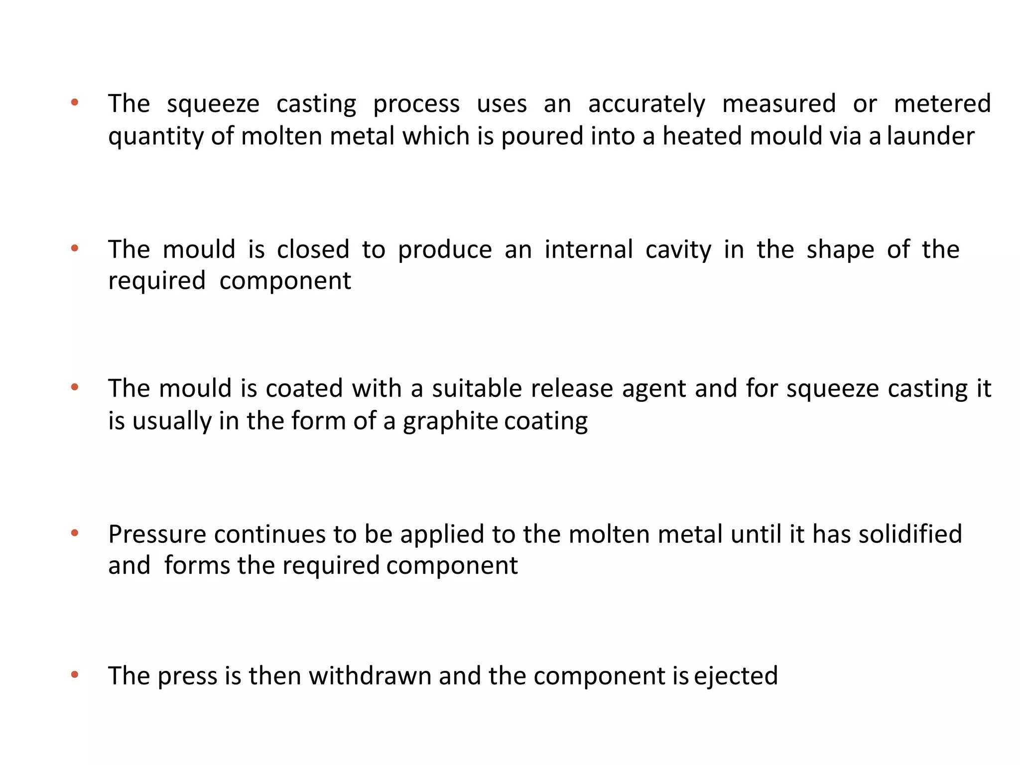 • The squeeze casting process uses an accurately measured or metered
quantity of molten metal which is poured into a heated mould via alaunder
• The mould is closed to produce an internal cavity in the shape of the
required component
• The mould is coated with a suitable release agent and for squeeze casting it
is usually in the form of a graphite coating
• Pressure continues to be applied to the molten metal until it has solidified
and forms the required component
• The press is then withdrawn and the component isejected
 