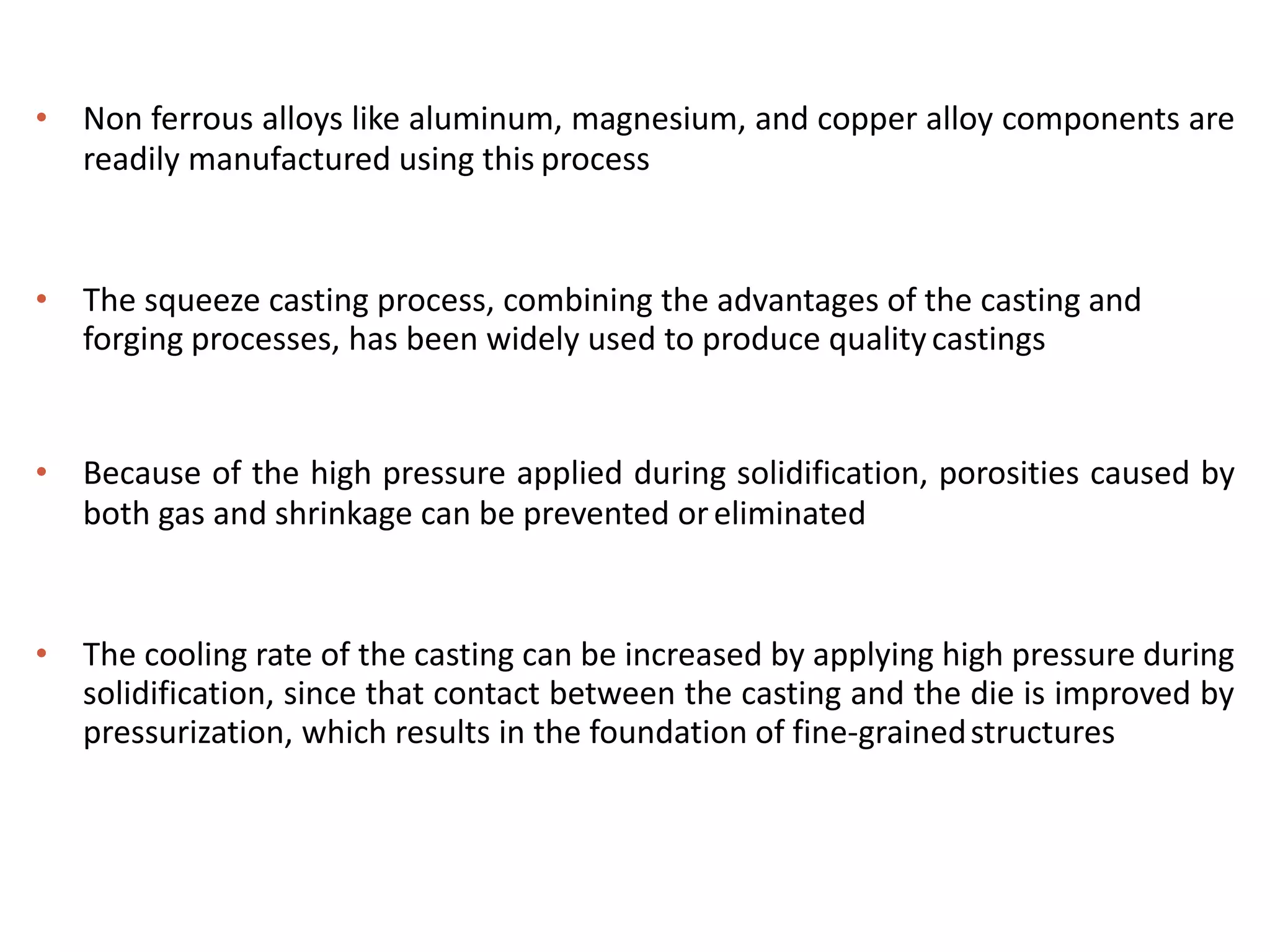• Non ferrous alloys like aluminum, magnesium, and copper alloy components are
readily manufactured using this process
• The squeeze casting process, combining the advantages of the casting and
forging processes, has been widely used to produce qualitycastings
• Because of the high pressure applied during solidification, porosities caused by
both gas and shrinkage can be prevented oreliminated
• The cooling rate of the casting can be increased by applying high pressure during
solidification, since that contact between the casting and the die is improved by
pressurization, which results in the foundation of fine-grainedstructures
 