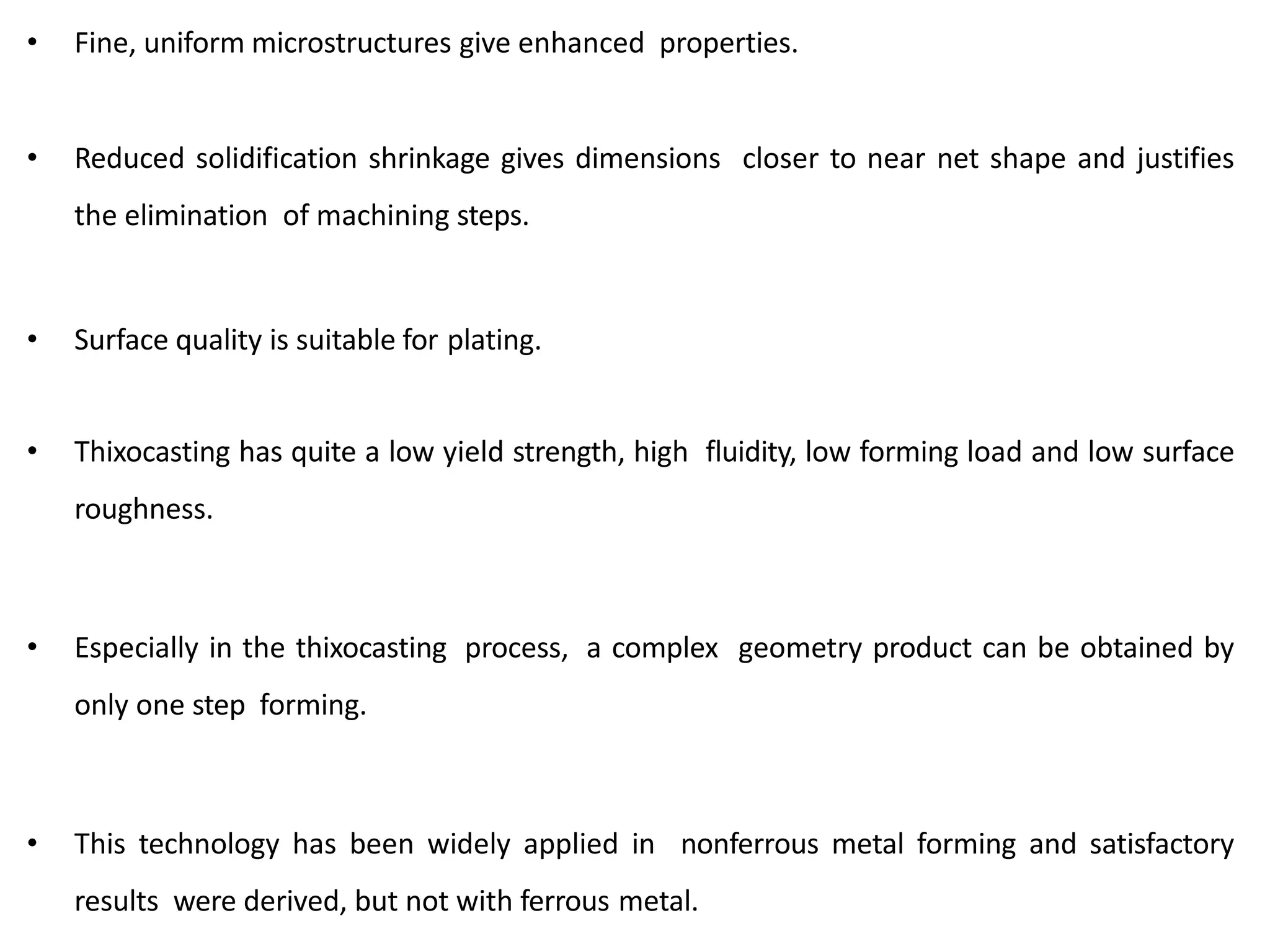 • Fine, uniform microstructures give enhanced properties.
• Reduced solidification shrinkage gives dimensions closer to near net shape and justifies
the elimination of machining steps.
• Surface quality is suitable for plating.
• Thixocasting has quite a low yield strength, high fluidity, low forming load and low surface
roughness.
• Especially in the thixocasting process, a complex geometry product can be obtained by
only one step forming.
• This technology has been widely applied in nonferrous metal forming and satisfactory
results were derived, but not with ferrous metal.
 