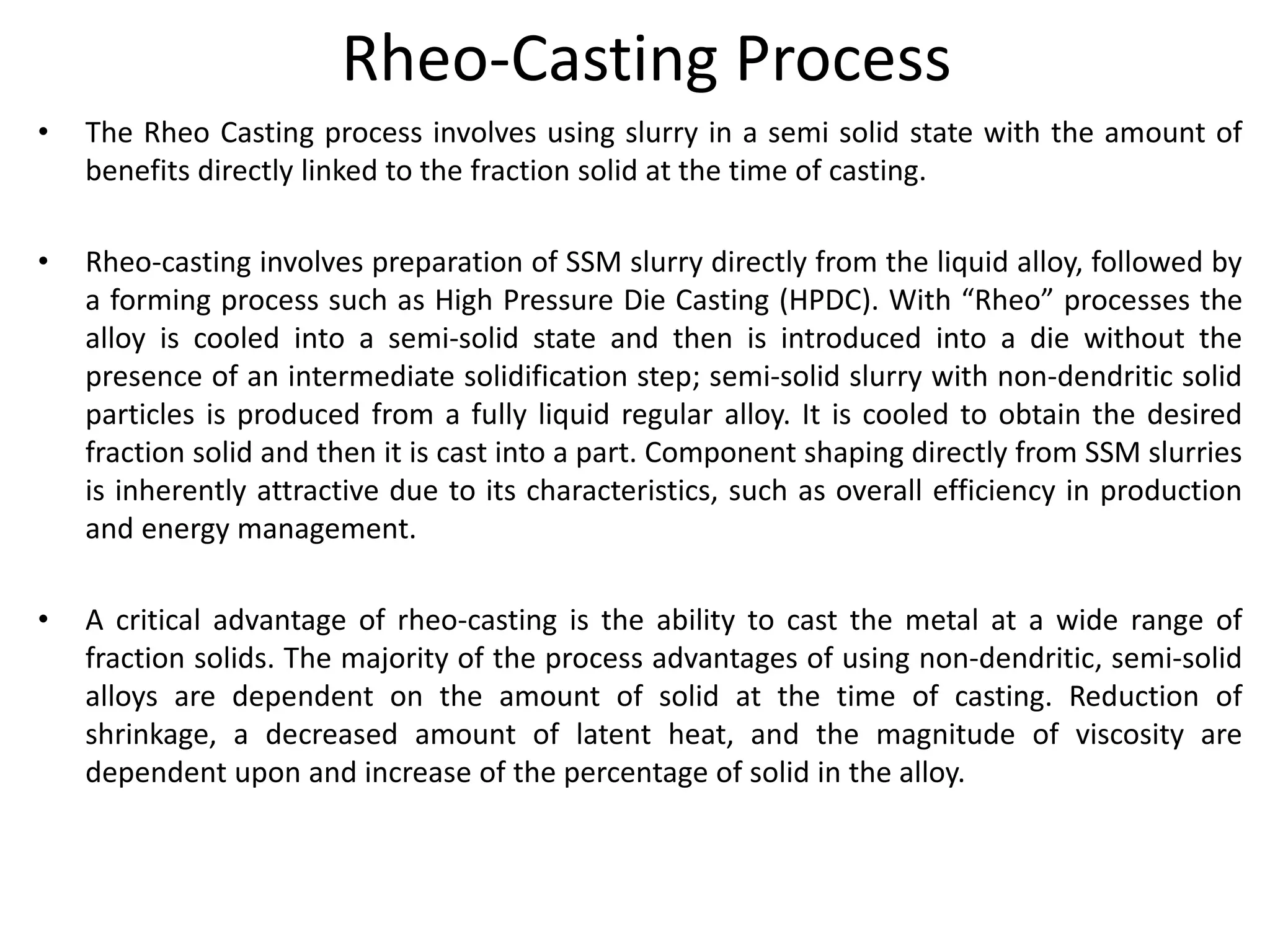 Rheo-Casting Process
• The Rheo Casting process involves using slurry in a semi solid state with the amount of
benefits directly linked to the fraction solid at the time of casting.
• Rheo-casting involves preparation of SSM slurry directly from the liquid alloy, followed by
a forming process such as High Pressure Die Casting (HPDC). With “Rheo” processes the
alloy is cooled into a semi-solid state and then is introduced into a die without the
presence of an intermediate solidification step; semi-solid slurry with non-dendritic solid
particles is produced from a fully liquid regular alloy. It is cooled to obtain the desired
fraction solid and then it is cast into a part. Component shaping directly from SSM slurries
is inherently attractive due to its characteristics, such as overall efficiency in production
and energy management.
• A critical advantage of rheo-casting is the ability to cast the metal at a wide range of
fraction solids. The majority of the process advantages of using non-dendritic, semi-solid
alloys are dependent on the amount of solid at the time of casting. Reduction of
shrinkage, a decreased amount of latent heat, and the magnitude of viscosity are
dependent upon and increase of the percentage of solid in the alloy.
 