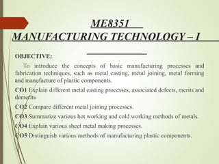 ME8351
MANUFACTURING TECHNOLOGY – I
OBJECTIVE:
To introduce the concepts of basic manufacturing processes and
fabrication techniques, such as metal casting, metal joining, metal forming
and manufacture of plastic components.
CO1 Explain different metal casting processes, associated defects, merits and
demerits
CO2 Compare different metal joining processes.
CO3 Summarize various hot working and cold working methods of metals.
CO4 Explain various sheet metal making processes.
CO5 Distinguish various methods of manufacturing plastic components.
 