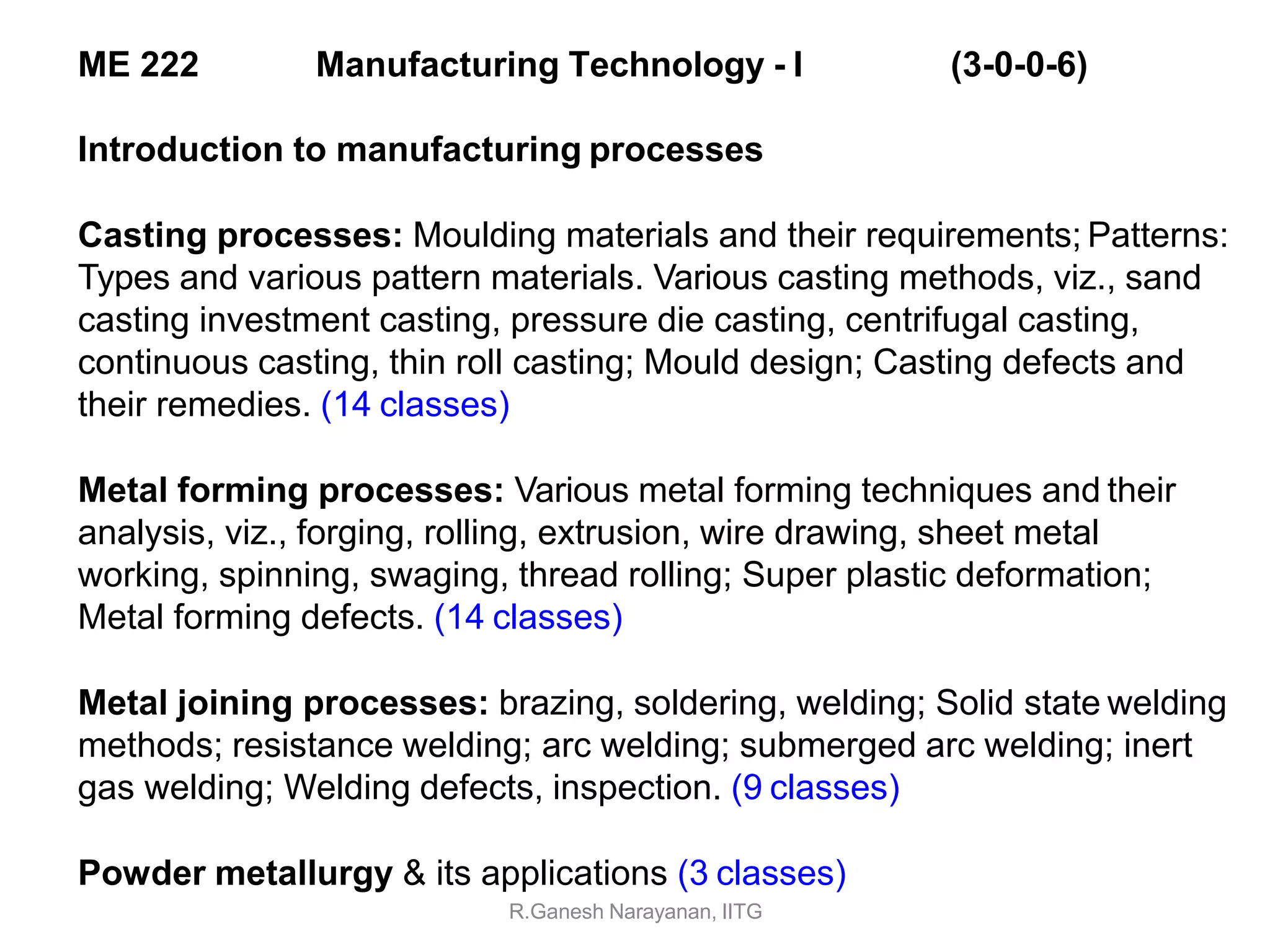 Introduction to manufacturing processes
Casting processes: Moulding materials and their requirements; Patterns:
Types and various pattern materials. Various casting methods, viz., sand
casting investment casting, pressure die casting, centrifugal casting,
continuous casting, thin roll casting; Mould design; Casting defects and
their remedies. (14 classes)
Metal forming processes: Various metal forming techniques and their
analysis, viz., forging, rolling, extrusion, wire drawing, sheet metal
working, spinning, swaging, thread rolling; Super plastic deformation;
Metal forming defects. (14 classes)
Metal joining processes: brazing, soldering, welding; Solid state welding
methods; resistance welding; arc welding; submerged arc welding; inert
gas welding; Welding defects, inspection. (9 classes)
Powder metallurgy & its applications (3 classes)
R.Ganesh Narayanan, IITG
ME 222 Manufacturing Technology - I (3-0-0-6)
 