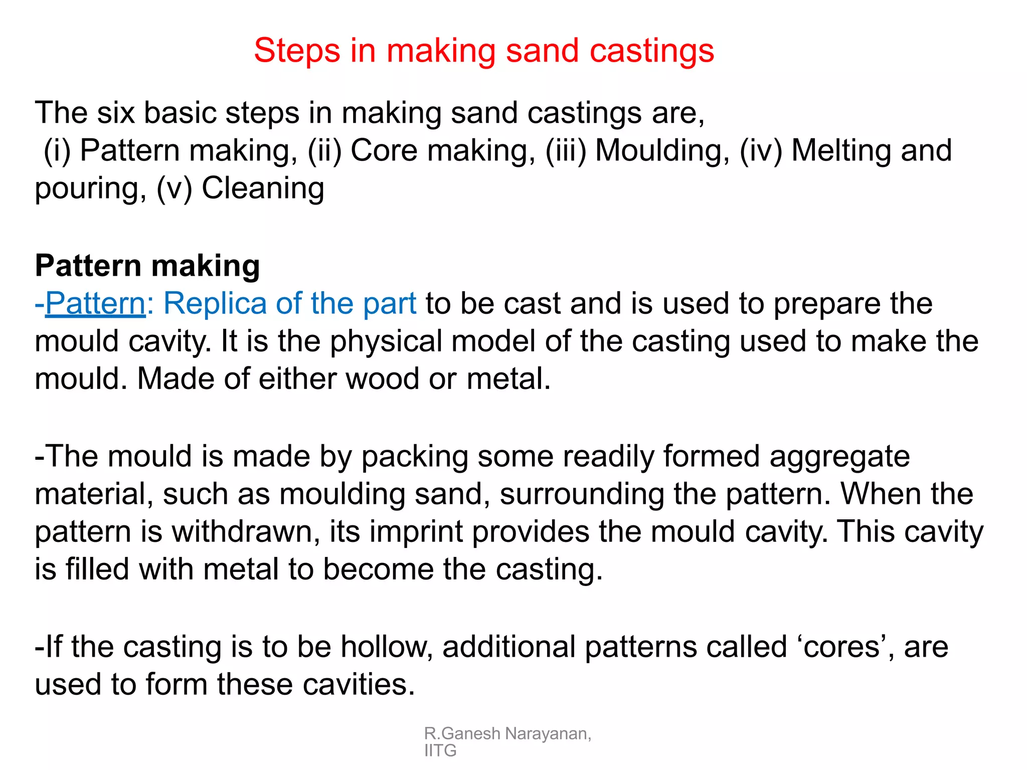 R.Ganesh Narayanan,
IITG
The six basic steps in making sand castings are,
(i) Pattern making, (ii) Core making, (iii) Moulding, (iv) Melting and
pouring, (v) Cleaning
Pattern making
-Pattern: Replica of the part to be cast and is used to prepare the
mould cavity. It is the physical model of the casting used to make the
mould. Made of either wood or metal.
-The mould is made by packing some readily formed aggregate
material, such as moulding sand, surrounding the pattern. When the
pattern is withdrawn, its imprint provides the mould cavity. This cavity
is filled with metal to become the casting.
-If the casting is to be hollow, additional patterns called ‘cores’, are
used to form these cavities.
Steps in making sand castings
 