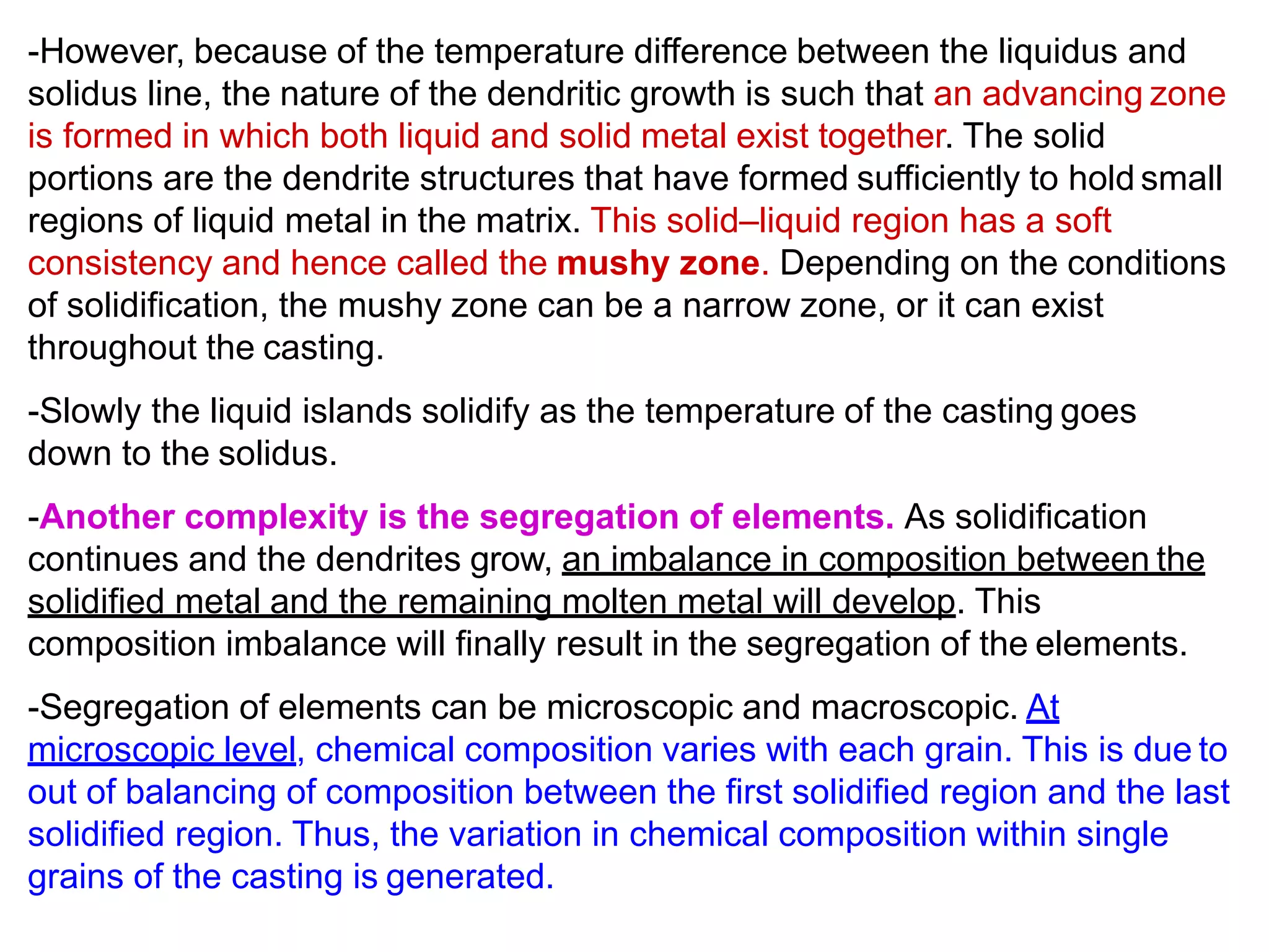 -However, because of the temperature difference between the liquidus and
solidus line, the nature of the dendritic growth is such that an advancing zone
is formed in which both liquid and solid metal exist together. The solid
portions are the dendrite structures that have formed sufficiently to hold small
regions of liquid metal in the matrix. This solid–liquid region has a soft
consistency and hence called the mushy zone. Depending on the conditions
of solidification, the mushy zone can be a narrow zone, or it can exist
throughout the casting.
-Slowly the liquid islands solidify as the temperature of the casting goes
down to the solidus.
-Another complexity is the segregation of elements. As solidification
continues and the dendrites grow, an imbalance in composition between the
solidified metal and the remaining molten metal will develop. This
composition imbalance will finally result in the segregation of the elements.
-Segregation of elements can be microscopic and macroscopic. At
microscopic level, chemical composition varies with each grain. This is due to
out of balancing of composition between the first solidified region and the last
solidified region. Thus, the variation in chemical composition within single
grains of the casting is generated.
 