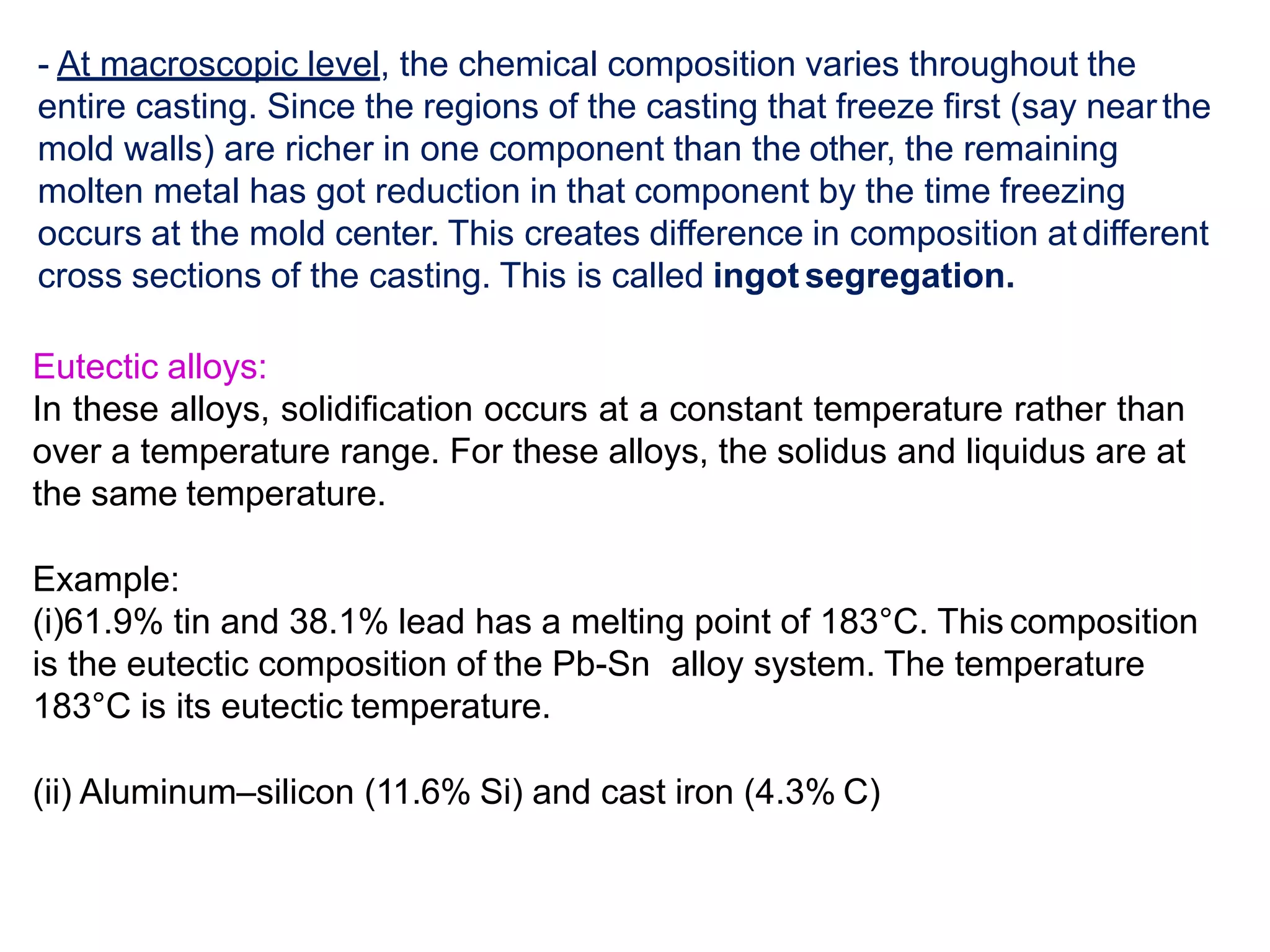 - At macroscopic level, the chemical composition varies throughout the
entire casting. Since the regions of the casting that freeze first (say nearthe
mold walls) are richer in one component than the other, the remaining
molten metal has got reduction in that component by the time freezing
occurs at the mold center. This creates difference in composition atdifferent
cross sections of the casting. This is called ingot segregation.
Eutectic alloys:
In these alloys, solidification occurs at a constant temperature rather than
over a temperature range. For these alloys, the solidus and liquidus are at
the same temperature.
Example:
(i)61.9% tin and 38.1% lead has a melting point of 183°C. This composition
is the eutectic composition of the Pb-Sn alloy system. The temperature
183°C is its eutectic temperature.
(ii) Aluminum–silicon (11.6% Si) and cast iron (4.3% C)
 