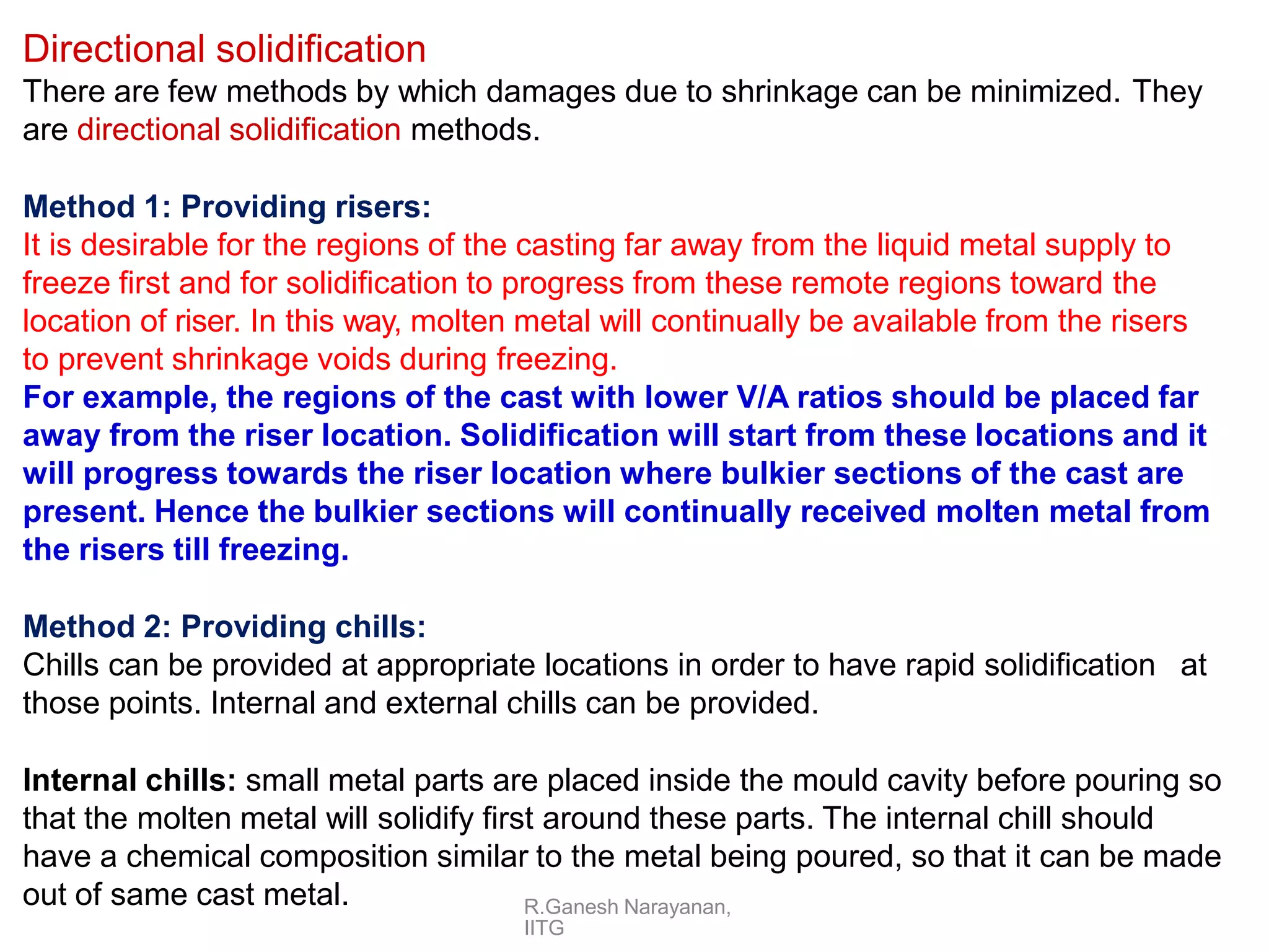 R.Ganesh Narayanan,
IITG
Directional solidification
There are few methods by which damages due to shrinkage can be minimized. They
are directional solidification methods.
Method 1: Providing risers:
It is desirable for the regions of the casting far away from the liquid metal supply to
freeze first and for solidification to progress from these remote regions toward the
location of riser. In this way, molten metal will continually be available from the risers
to prevent shrinkage voids during freezing.
For example, the regions of the cast with lower V/A ratios should be placed far
away from the riser location. Solidification will start from these locations and it
will progress towards the riser location where bulkier sections of the cast are
present. Hence the bulkier sections will continually received molten metal from
the risers till freezing.
Method 2: Providing chills:
Chills can be provided at appropriate locations in order to have rapid solidification at
those points. Internal and external chills can be provided.
Internal chills: small metal parts are placed inside the mould cavity before pouring so
that the molten metal will solidify first around these parts. The internal chill should
have a chemical composition similar to the metal being poured, so that it can be made
out of same cast metal.
 