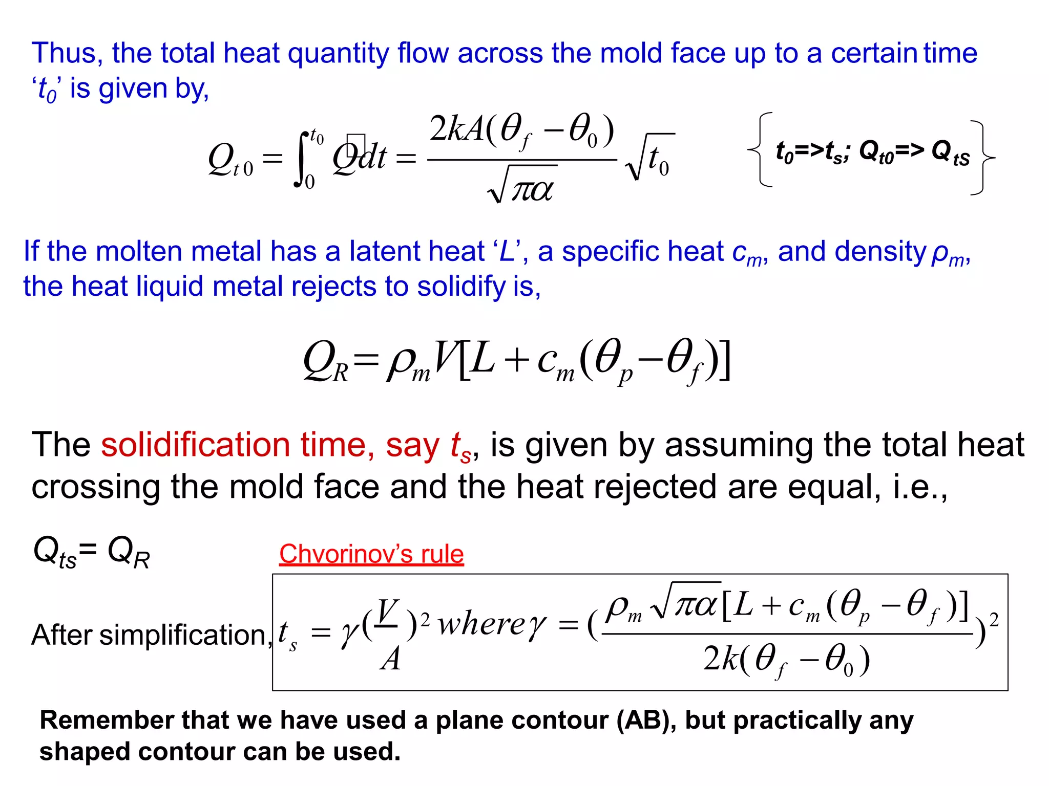 t0
2kA(f 0 )
0
Qt 0 
t0
Qdt 


Thus, the total heat quantity flow across the mold face up to a certaintime
‘t0’ is given by,
If the molten metal has a latent heat ‘L’, a specific heat cm, and density ρm,
the heat liquid metal rejects to solidify is,
QR  mV[L  cm(p f )]
The solidification time, say ts, is given by assuming the total heat
crossing the mold face and the heat rejected are equal, i.e.,
Qts= QR
After simplification,
t0=>ts; Qt0=> QtS
Remember that we have used a plane contour (AB), but practically any
shaped contour can be used.
2
2
)
s
2k( f 0 )
m [L  cm (p  f )]
( ) where  (
A
t   V
Chvorinov’s rule
 
