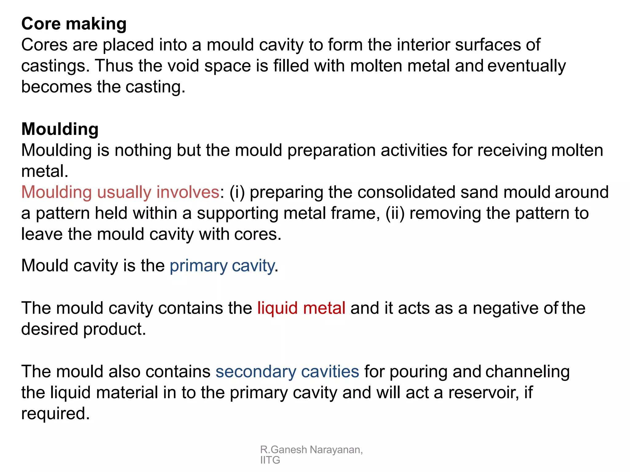 R.Ganesh Narayanan,
IITG
Core making
Cores are placed into a mould cavity to form the interior surfaces of
castings. Thus the void space is filled with molten metal and eventually
becomes the casting.
Moulding
Moulding is nothing but the mould preparation activities for receiving molten
metal.
Moulding usually involves: (i) preparing the consolidated sand mould around
a pattern held within a supporting metal frame, (ii) removing the pattern to
leave the mould cavity with cores.
Mould cavity is the primary cavity.
The mould cavity contains the liquid metal and it acts as a negative of the
desired product.
The mould also contains secondary cavities for pouring and channeling
the liquid material in to the primary cavity and will act a reservoir, if
required.
 
