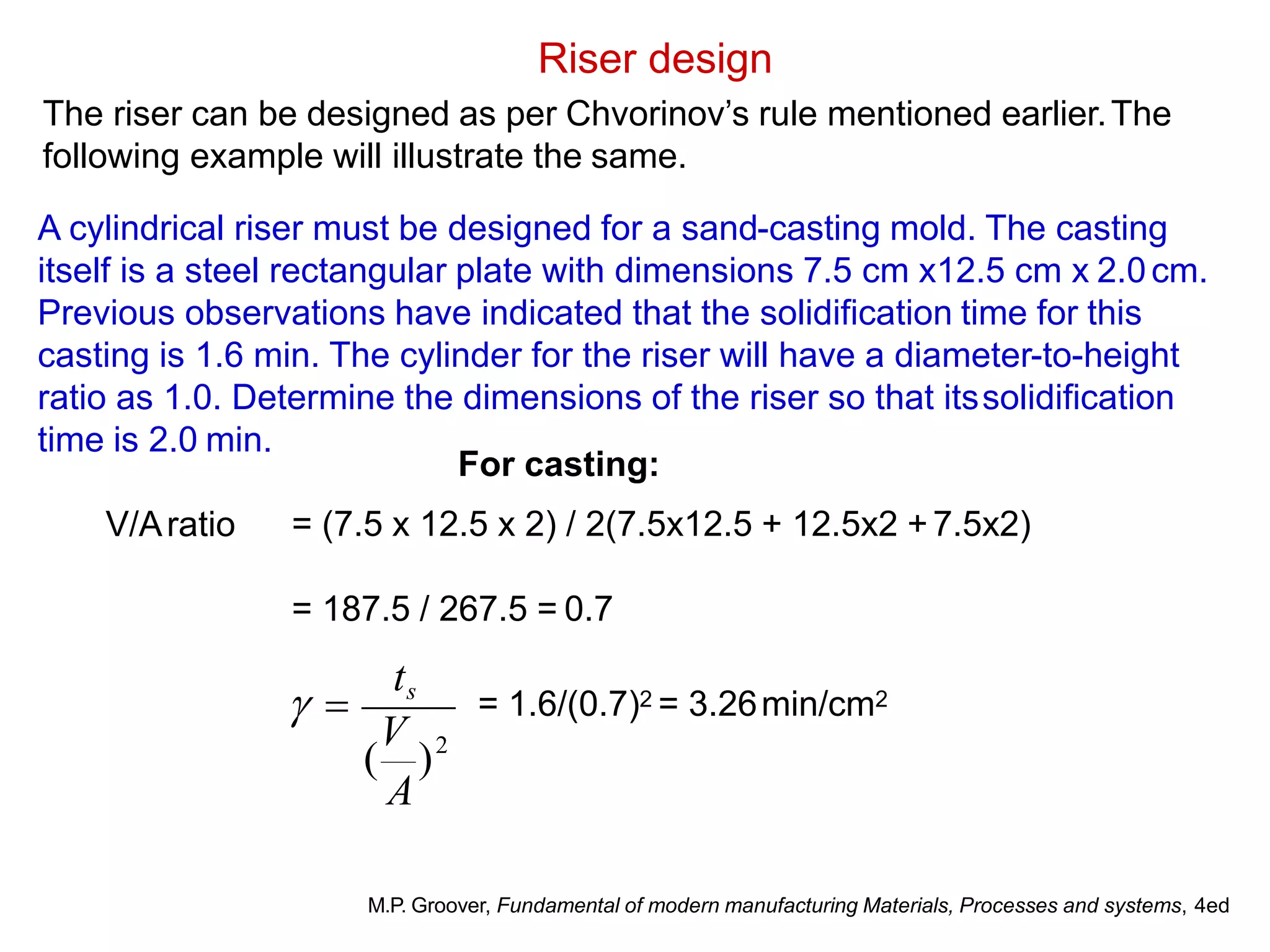 Riser design
The riser can be designed as per Chvorinov’s rule mentioned earlier.The
following example will illustrate the same.
A cylindrical riser must be designed for a sand-casting mold. The casting
itself is a steel rectangular plate with dimensions 7.5 cm x12.5 cm x 2.0cm.
Previous observations have indicated that the solidification time for this
casting is 1.6 min. The cylinder for the riser will have a diameter-to-height
ratio as 1.0. Determine the dimensions of the riser so that itssolidification
time is 2.0 min.
V/Aratio
For casting:
= (7.5 x 12.5 x 2) / 2(7.5x12.5 + 12.5x2 +7.5x2)
= 187.5 / 267.5 = 0.7
2
( )
A
V
ts
  = 1.6/(0.7)2 = 3.26min/cm2
M.P. Groover, Fundamental of modern manufacturing Materials, Processes and systems, 4ed
 