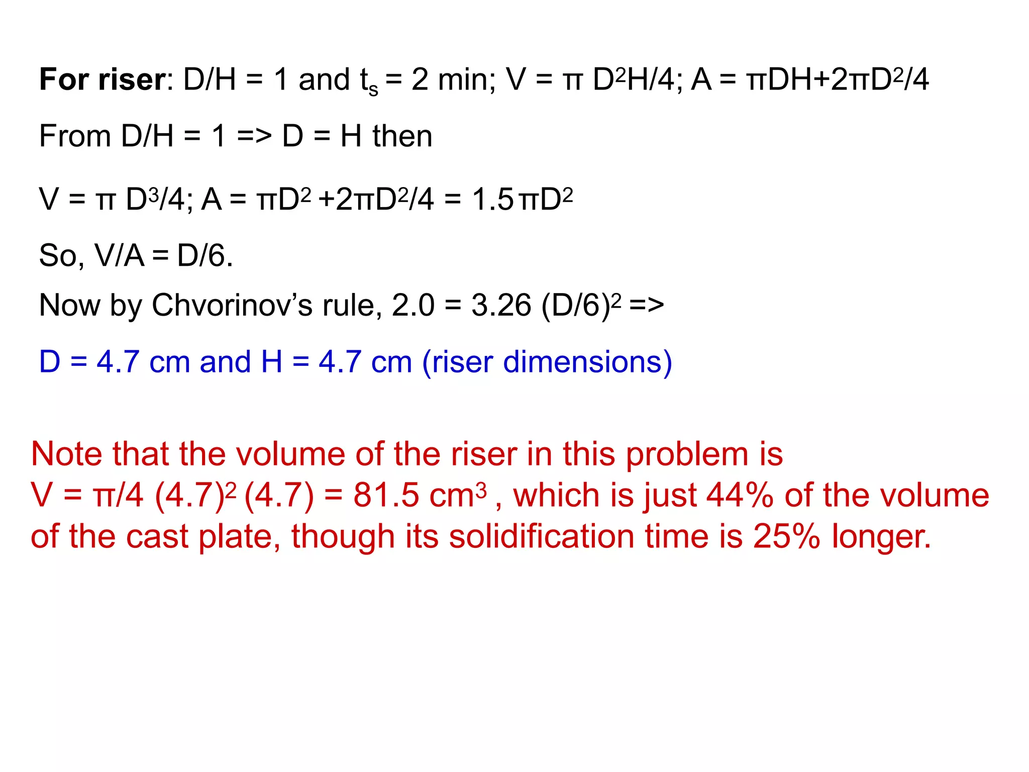 For riser: D/H = 1 and ts = 2 min; V = π D2H/4; A = πDH+2πD2/4
From D/H = 1 => D = H then
V = π D3/4; A = πD2 +2πD2/4 = 1.5πD2
So, V/A = D/6.
Now by Chvorinov’s rule, 2.0 = 3.26 (D/6)2 =>
D = 4.7 cm and H = 4.7 cm (riser dimensions)
Note that the volume of the riser in this problem is
V = π/4 (4.7)2 (4.7) = 81.5 cm3 , which is just 44% of the volume
of the cast plate, though its solidification time is 25% longer.
 