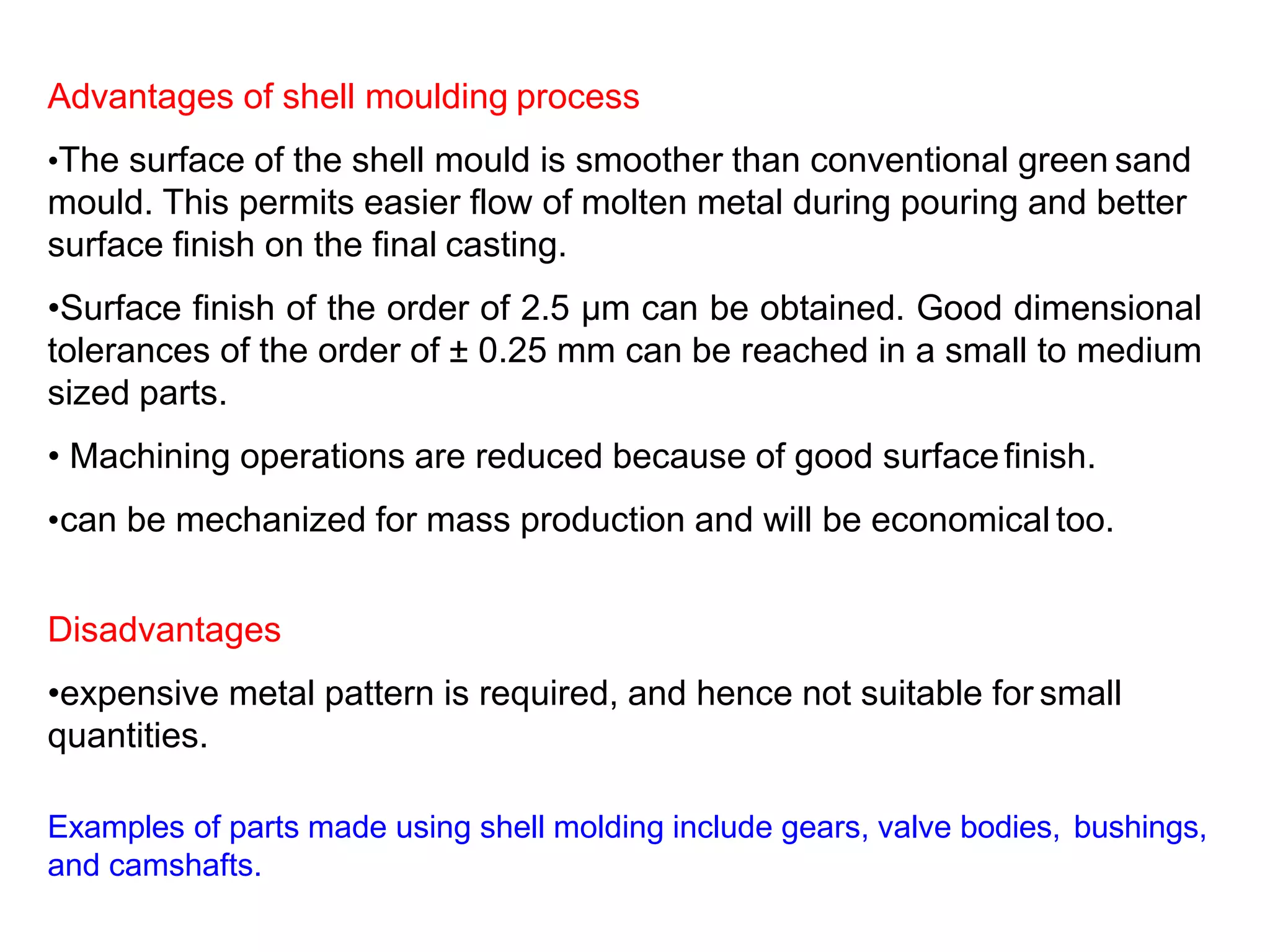 Advantages of shell moulding process
•The surface of the shell mould is smoother than conventional green sand
mould. This permits easier flow of molten metal during pouring and better
surface finish on the final casting.
•Surface finish of the order of 2.5 μm can be obtained. Good dimensional
tolerances of the order of ± 0.25 mm can be reached in a small to medium
sized parts.
• Machining operations are reduced because of good surfacefinish.
•can be mechanized for mass production and will be economical too.
Disadvantages
•expensive metal pattern is required, and hence not suitable for small
quantities.
Examples of parts made using shell molding include gears, valve bodies, bushings,
and camshafts.
 