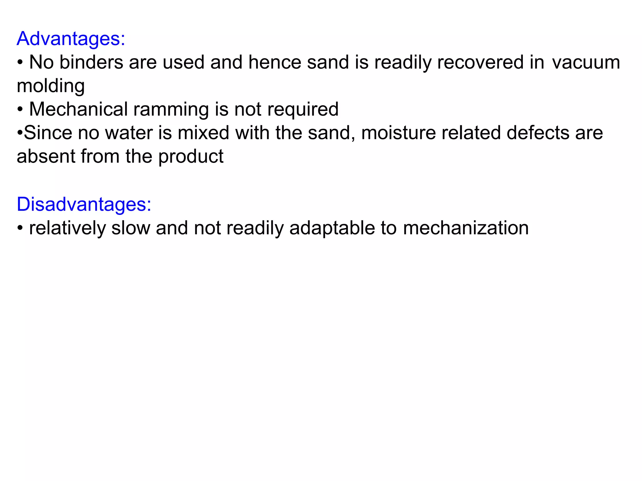 Advantages:
• No binders are used and hence sand is readily recovered in vacuum
molding
• Mechanical ramming is not required
•Since no water is mixed with the sand, moisture related defects are
absent from the product
Disadvantages:
• relatively slow and not readily adaptable to mechanization
 