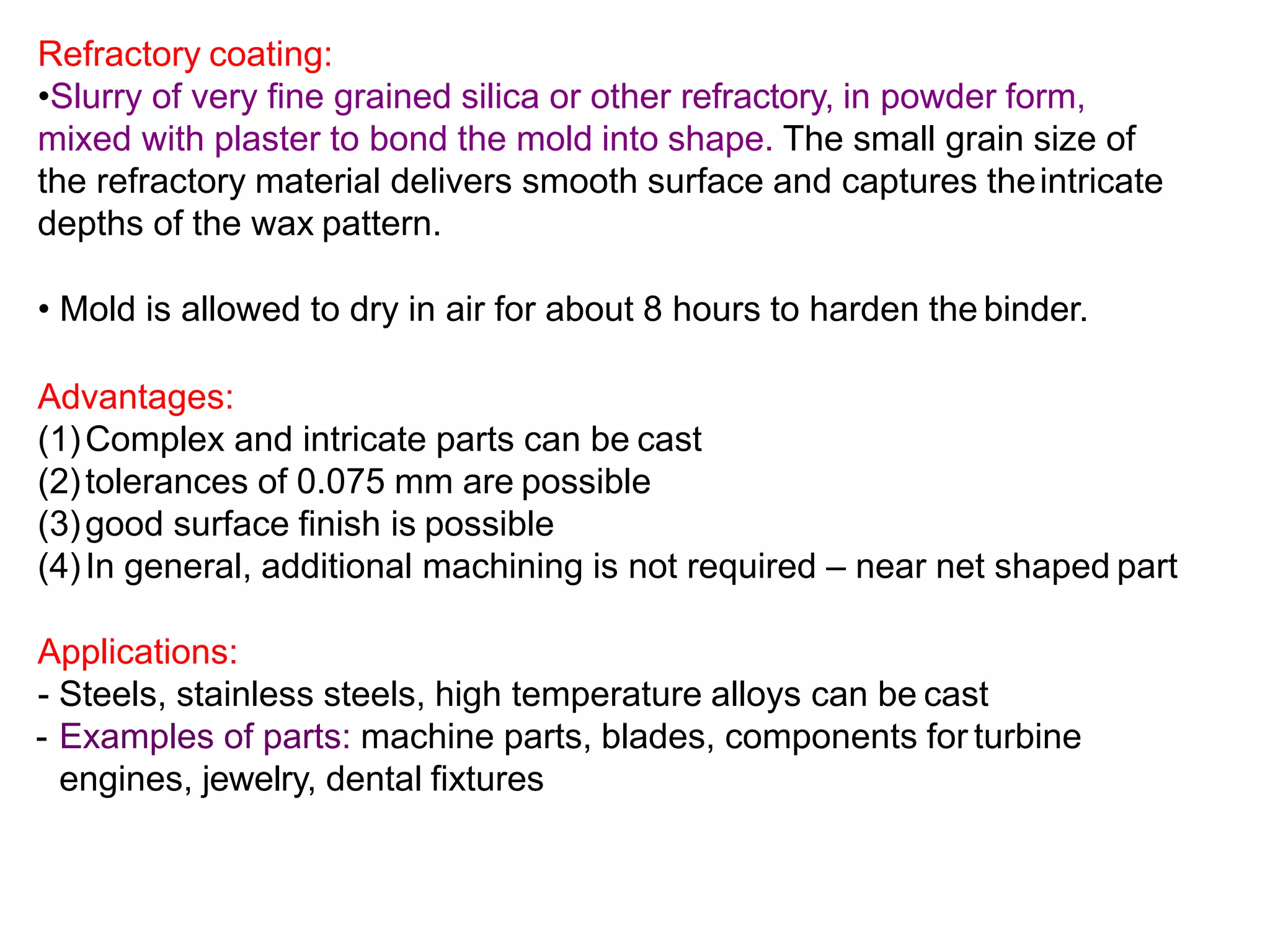 Refractory coating:
•Slurry of very fine grained silica or other refractory, in powder form,
mixed with plaster to bond the mold into shape. The small grain size of
the refractory material delivers smooth surface and captures theintricate
depths of the wax pattern.
• Mold is allowed to dry in air for about 8 hours to harden the binder.
Advantages:
(1)Complex and intricate parts can be cast
(2)tolerances of 0.075 mm are possible
(3)good surface finish is possible
(4)In general, additional machining is not required – near net shaped part
Applications:
- Steels, stainless steels, high temperature alloys can be cast
- Examples of parts: machine parts, blades, components for turbine
engines, jewelry, dental fixtures
 