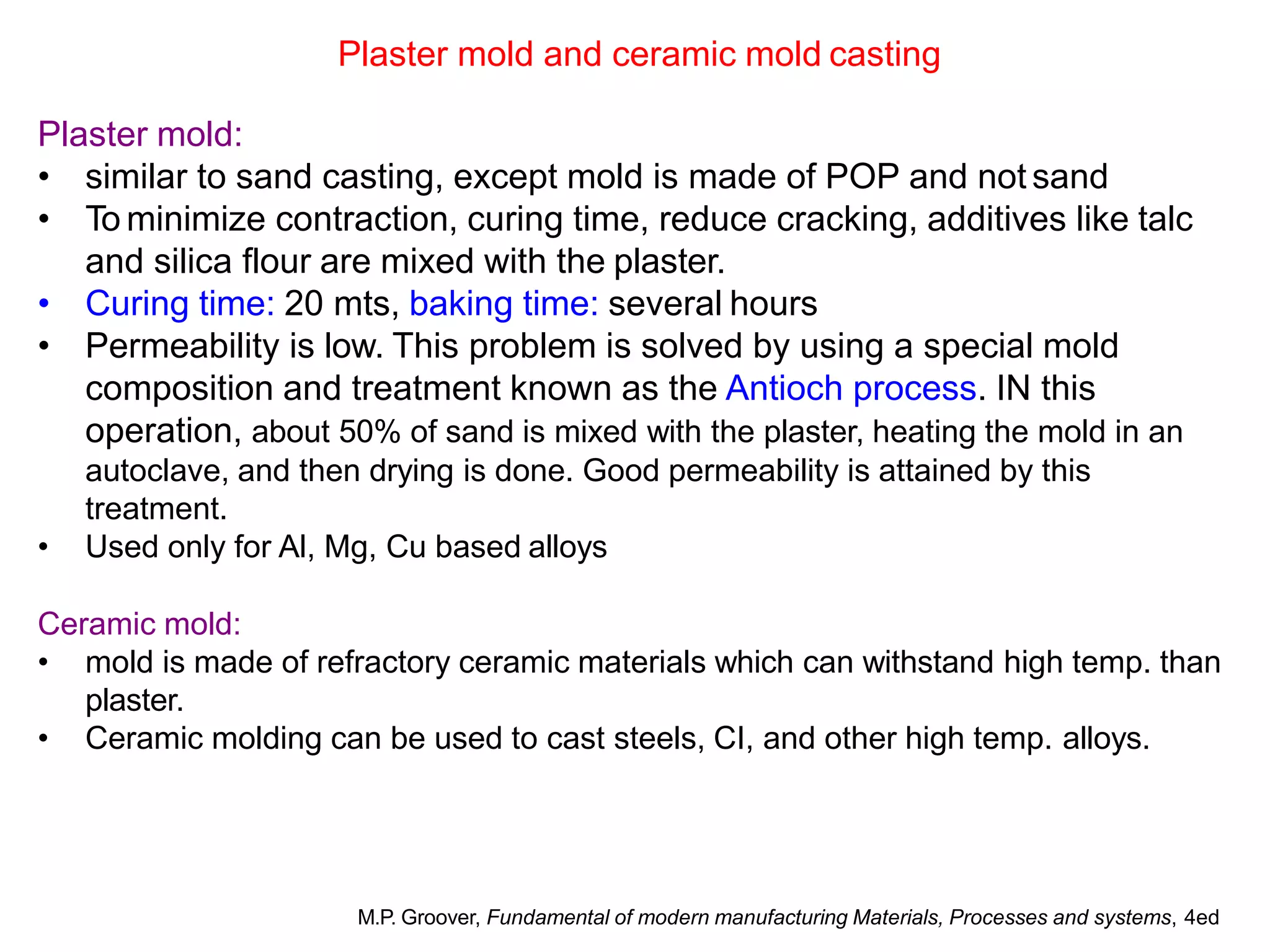 Plaster mold and ceramic mold casting
Plaster mold:
• similar to sand casting, except mold is made of POP and not sand
• To minimize contraction, curing time, reduce cracking, additives like talc
and silica flour are mixed with the plaster.
• Curing time: 20 mts, baking time: several hours
• Permeability is low. This problem is solved by using a special mold
composition and treatment known as the Antioch process. IN this
operation, about 50% of sand is mixed with the plaster, heating the mold in an
autoclave, and then drying is done. Good permeability is attained by this
treatment.
• Used only for Al, Mg, Cu based alloys
Ceramic mold:
• mold is made of refractory ceramic materials which can withstand high temp. than
plaster.
• Ceramic molding can be used to cast steels, CI, and other high temp. alloys.
M.P. Groover, Fundamental of modern manufacturing Materials, Processes and systems, 4ed
 