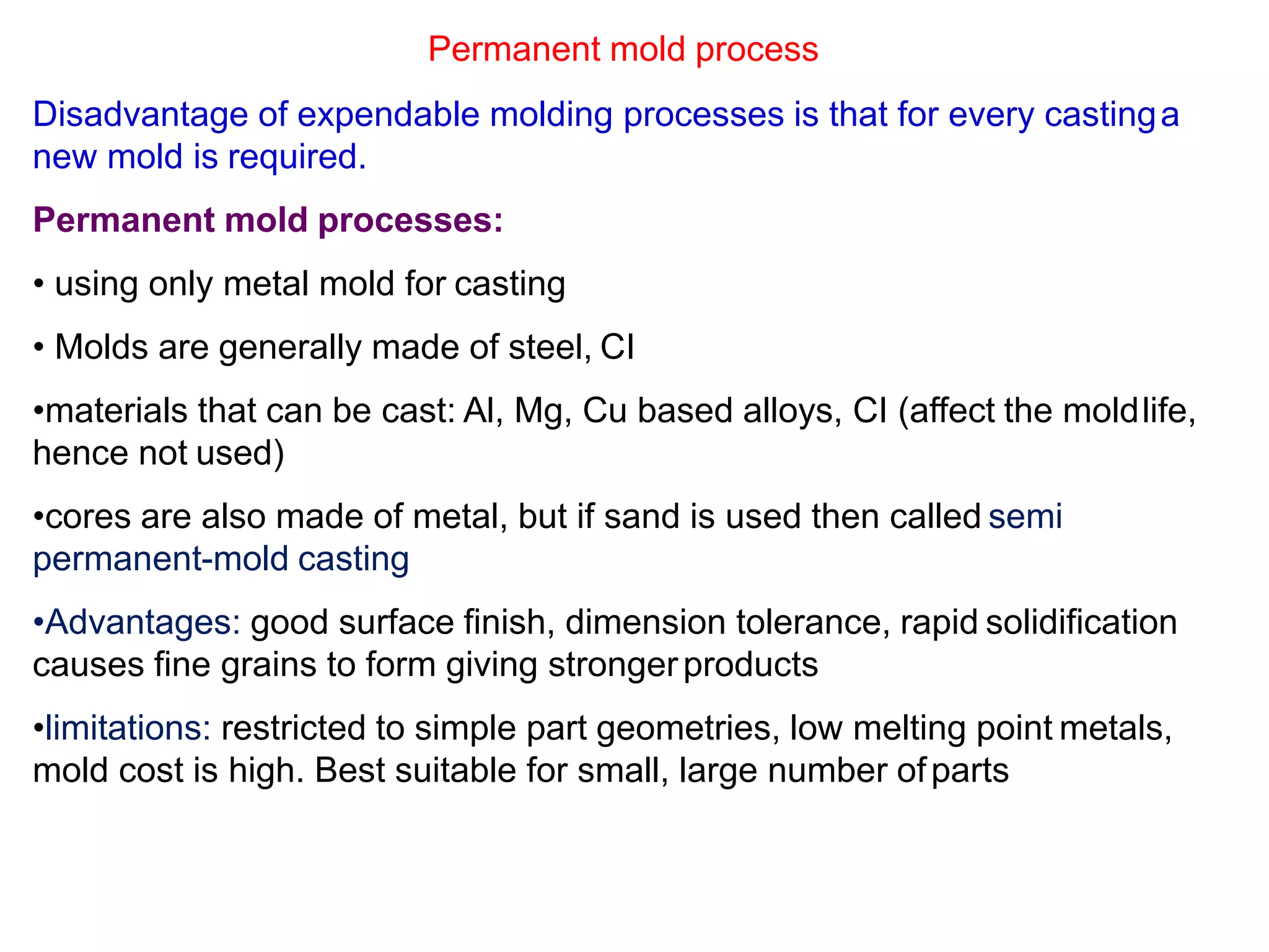 Permanent mold process
Disadvantage of expendable molding processes is that for every castinga
new mold is required.
Permanent mold processes:
• using only metal mold for casting
• Molds are generally made of steel, CI
•materials that can be cast: Al, Mg, Cu based alloys, CI (affect the moldlife,
hence not used)
•cores are also made of metal, but if sand is used then called semi
permanent-mold casting
•Advantages: good surface finish, dimension tolerance, rapid solidification
causes fine grains to form giving strongerproducts
•limitations: restricted to simple part geometries, low melting point metals,
mold cost is high. Best suitable for small, large number ofparts
 