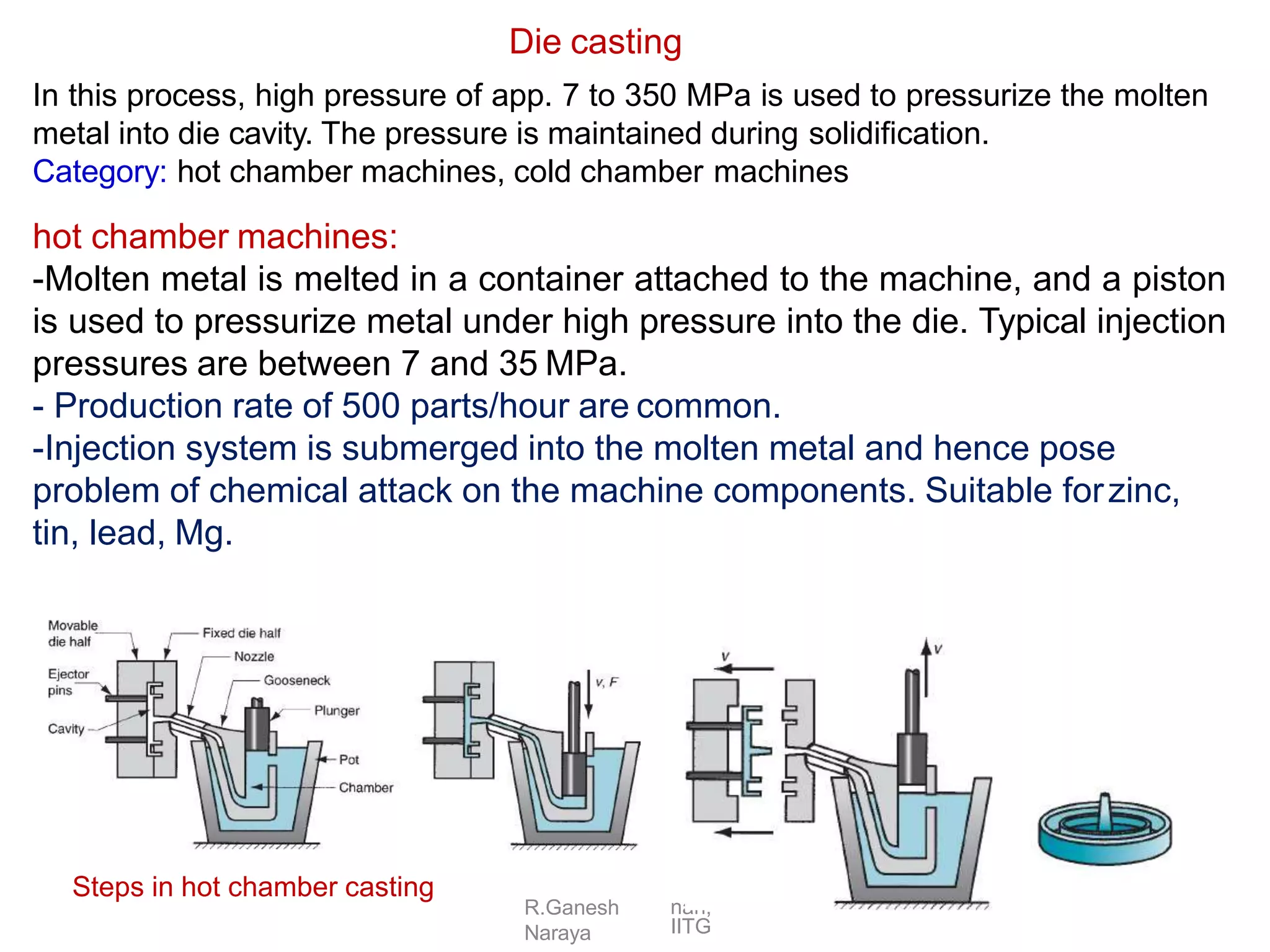 R.Ganesh
Naraya
nan,
IITG
In this process, high pressure of app. 7 to 350 MPa is used to pressurize the molten
metal into die cavity. The pressure is maintained during solidification.
Category: hot chamber machines, cold chamber machines
hot chamber machines:
-Molten metal is melted in a container attached to the machine, and a piston
is used to pressurize metal under high pressure into the die. Typical injection
pressures are between 7 and 35 MPa.
- Production rate of 500 parts/hour are common.
-Injection system is submerged into the molten metal and hence pose
problem of chemical attack on the machine components. Suitable forzinc,
tin, lead, Mg.
Die casting
Steps in hot chamber casting
 