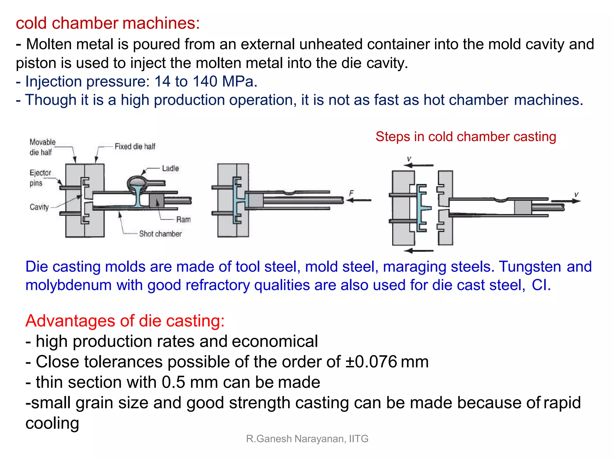 Die casting molds are made of tool steel, mold steel, maraging steels. Tungsten and
molybdenum with good refractory qualities are also used for die cast steel, CI.
Advantages of die casting:
- high production rates and economical
- Close tolerances possible of the order of ±0.076 mm
- thin section with 0.5 mm can be made
-small grain size and good strength casting can be made because of rapid
cooling
R.Ganesh Narayanan, IITG
cold chamber machines:
- Molten metal is poured from an external unheated container into the mold cavity and
piston is used to inject the molten metal into the die cavity.
- Injection pressure: 14 to 140 MPa.
- Though it is a high production operation, it is not as fast as hot chamber machines.
Steps in cold chamber casting
 