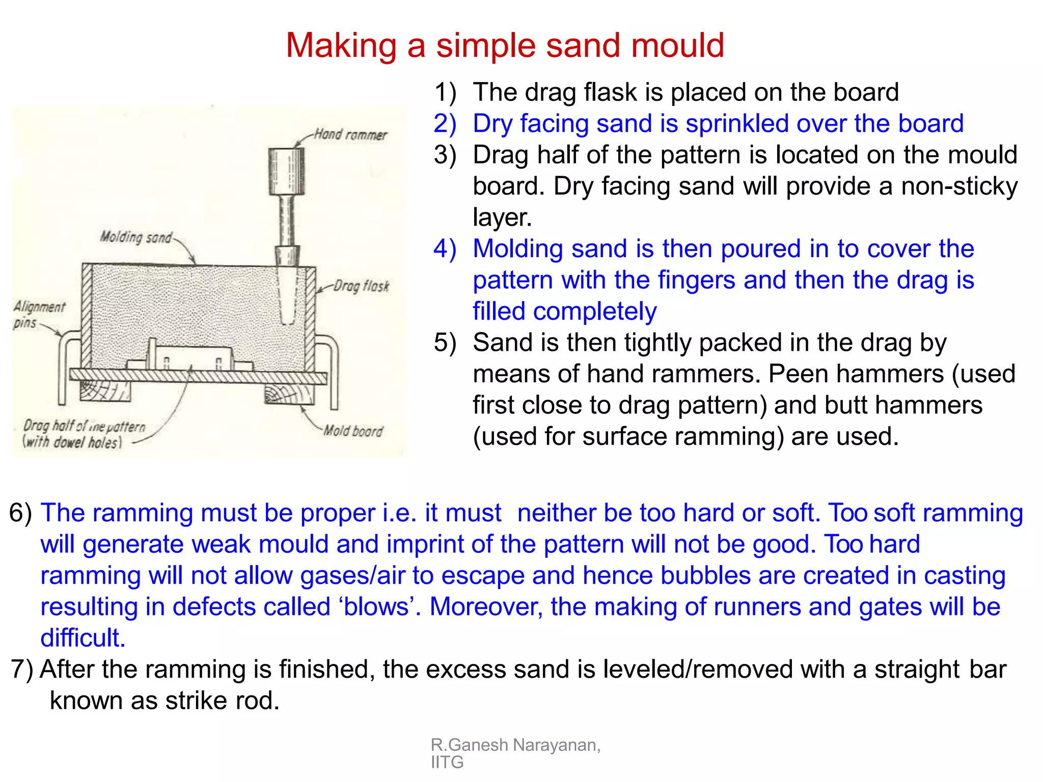 Making a simple sand mould
1) The drag flask is placed on the board
2) Dry facing sand is sprinkled over the board
3) Drag half of the pattern is located on the mould
board. Dry facing sand will provide a non-sticky
layer.
4) Molding sand is then poured in to cover the
pattern with the fingers and then the drag is
filled completely
5) Sand is then tightly packed in the drag by
means of hand rammers. Peen hammers (used
first close to drag pattern) and butt hammers
(used for surface ramming) are used.
6) The ramming must be proper i.e. it must neither be too hard or soft. Too soft ramming
will generate weak mould and imprint of the pattern will not be good. Too hard
ramming will not allow gases/air to escape and hence bubbles are created in casting
resulting in defects called ‘blows’. Moreover, the making of runners and gates will be
difficult.
7) After the ramming is finished, the excess sand is leveled/removed with a straight bar
known as strike rod.
R.Ganesh Narayanan,
IITG
 