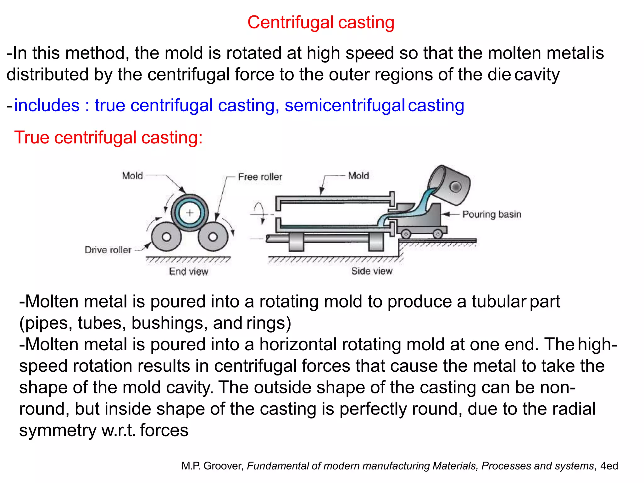 Centrifugal casting
-In this method, the mold is rotated at high speed so that the molten metalis
distributed by the centrifugal force to the outer regions of the die cavity
-includes : true centrifugal casting, semicentrifugalcasting
True centrifugal casting:
-Molten metal is poured into a rotating mold to produce a tubular part
(pipes, tubes, bushings, and rings)
-Molten metal is poured into a horizontal rotating mold at one end. Thehigh-
speed rotation results in centrifugal forces that cause the metal to take the
shape of the mold cavity. The outside shape of the casting can be non-
round, but inside shape of the casting is perfectly round, due to the radial
symmetry w.r.t. forces
M.P. Groover, Fundamental of modern manufacturing Materials, Processes and systems, 4ed
 