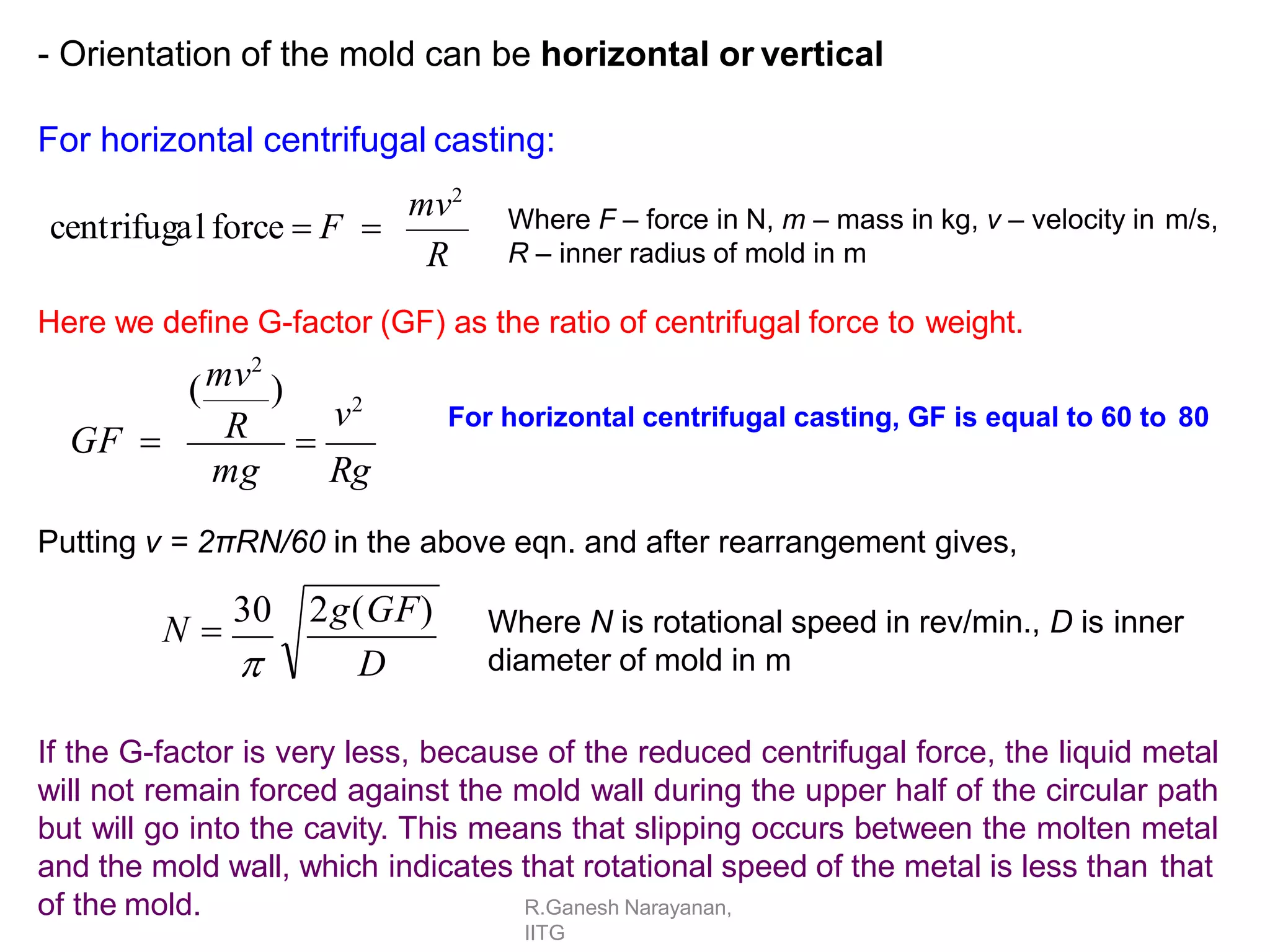 - Orientation of the mold can be horizontal or vertical
For horizontal centrifugal casting:
R
mv2
centrifugal force  F  Where F – force in N, m – mass in kg, v – velocity in m/s,
R – inner radius of mold in m
Here we define G-factor (GF) as the ratio of centrifugal force to weight.
mg Rg
v2
mv2
( )
R
GF  
Putting v = 2πRN/60 in the above eqn. and after rearrangement gives,
D
N 
30 2g(GF)

Where N is rotational speed in rev/min., D is inner
diameter of mold in m
If the G-factor is very less, because of the reduced centrifugal force, the liquid metal
will not remain forced against the mold wall during the upper half of the circular path
but will go into the cavity. This means that slipping occurs between the molten metal
and the mold wall, which indicates that rotational speed of the metal is less than that
of the mold.
For horizontal centrifugal casting, GF is equal to 60 to 80
R.Ganesh Narayanan,
IITG
 