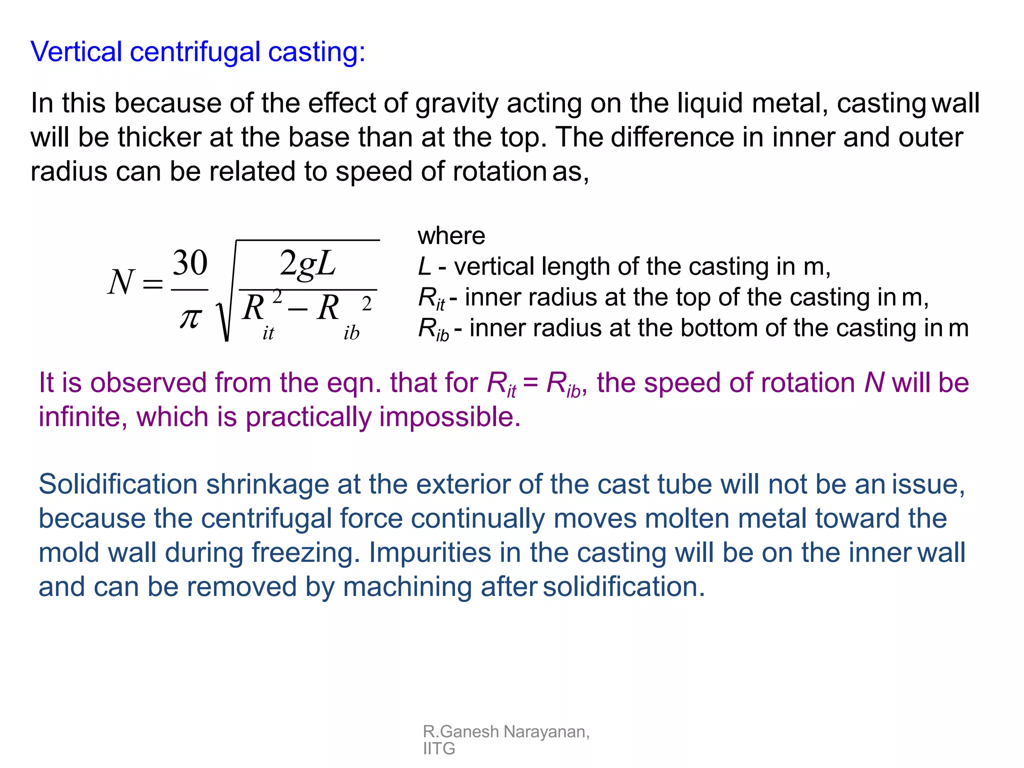 Vertical centrifugal casting:
In this because of the effect of gravity acting on the liquid metal, castingwall
will be thicker at the base than at the top. The difference in inner and outer
radius can be related to speed of rotation as,
2
R.Ganesh Narayanan,
IITG
R 2
 R
it ib
N 
30 2gL

where
L - vertical length of the casting in m,
Rit - inner radius at the top of the casting in m,
Rib - inner radius at the bottom of the casting in m
It is observed from the eqn. that for Rit = Rib, the speed of rotation N will be
infinite, which is practically impossible.
Solidification shrinkage at the exterior of the cast tube will not be an issue,
because the centrifugal force continually moves molten metal toward the
mold wall during freezing. Impurities in the casting will be on the inner wall
and can be removed by machining after solidification.
 